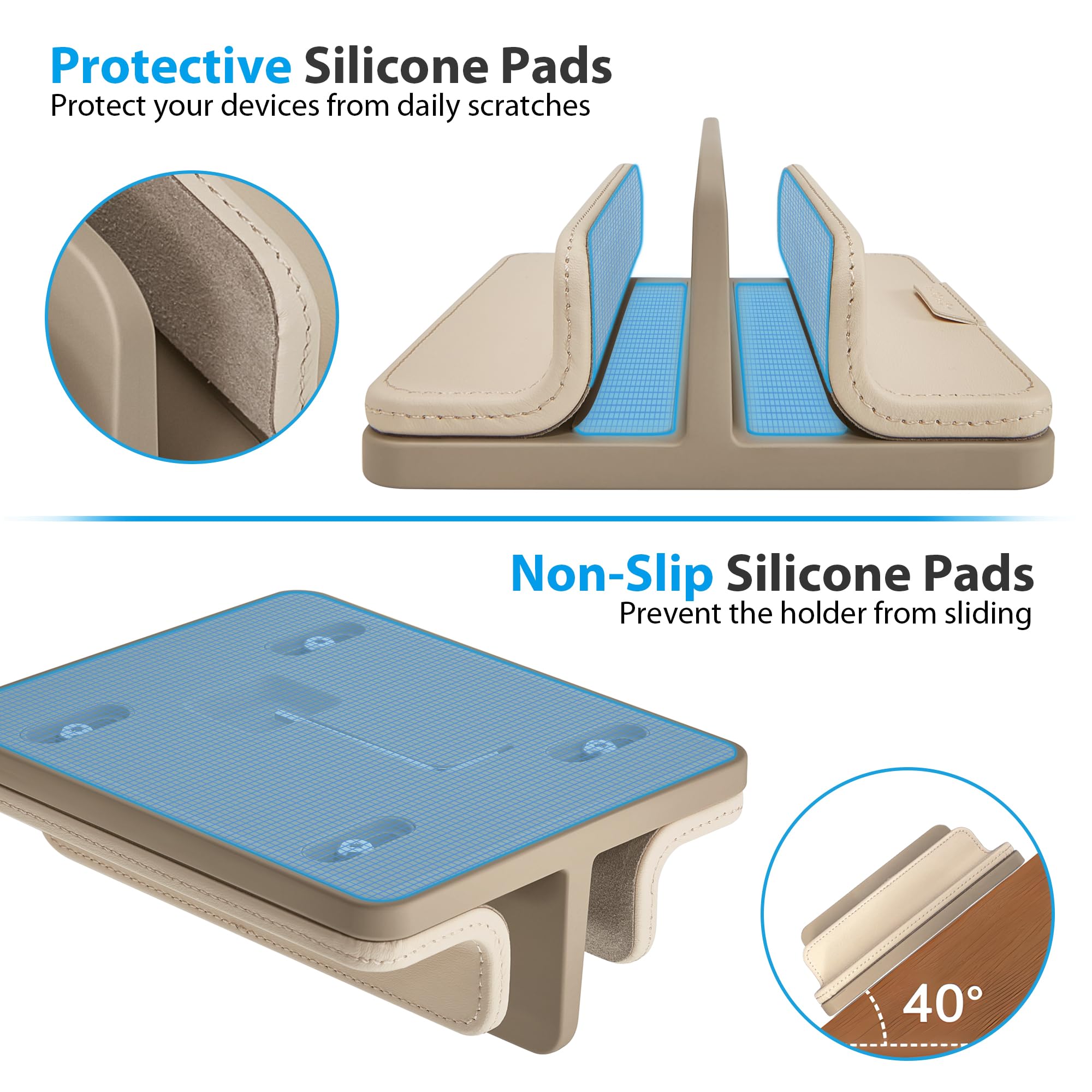 Protective Silicone Pads  
Protect your devices from daily scratches  

Non-Slip Silicone Pads  
Prevent the holder from sliding  

40°
