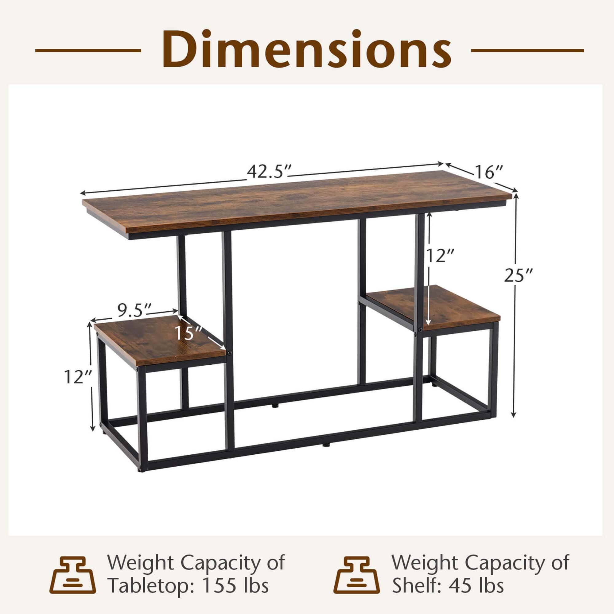 Dimensions: 42.5" x 16" x 12" x 25" x 9.5" x 15' x 12"
Weight Capacity of Tabletop: 155 lbs
Weight Capacity of Shelf: 45 lbs