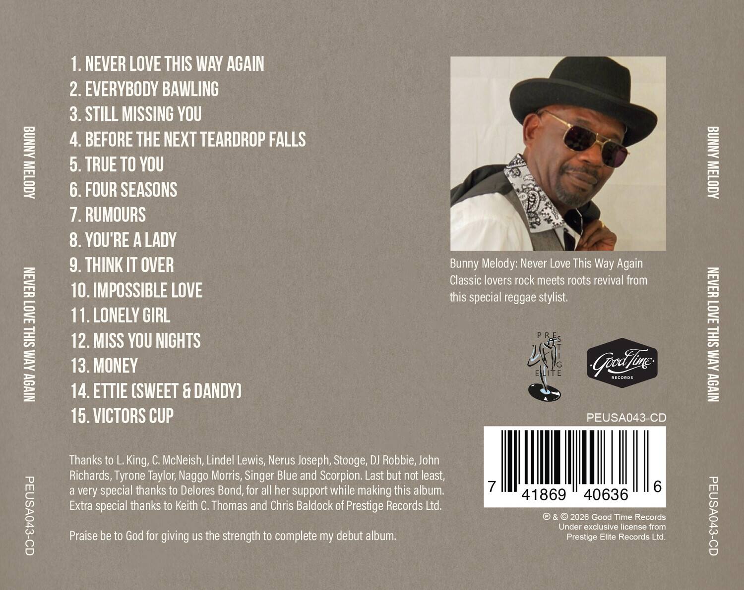 BUNNY MELODY: NEVER LOVE THIS WAY AGAIN

1. NEVER LOVE THIS WAY AGAIN
2. EVERYBODY BAWLING
3. STILL MISSING YOU
4. BEFORE THE NEXT TEARDROP FALLS
5. TRUE TO YOU
6. FOUR SEASONS
7. RUMOURS
8. YOU'RE A LADY
9. THINK IT OVER
10. IMPOSSIBLE LOVE
11. LONELY GIRL
12. MISS YOU NIGHTS
13. MONEY
14. ETTIE (SWEET & DANDY)
15. VICTORS CUP

Classic lovers rock meets roots revival from this special reggae stylist.

Thanks to L. King, C. McNeish, Lindel Lewis, Nerus Joseph, Stooge, DJ Robbie, John Richards, Tyrone Taylor, Naggo Morris, Singer Blue and Scorpion. Last but not least, a very special thanks to Delores Bond, for all her support while making this album. Extra special thanks to Keith C. Thomas and Chris Baldock of Prestige Records Ltd.

Praise be to God for giving us the strength to complete my debut album.

PEUSA043-CD

