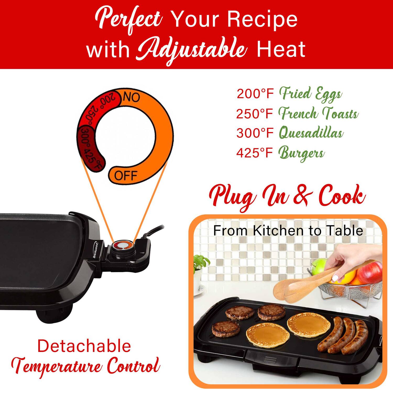 Perfect Your Recipe with Adjustable Heat

200°F Fried Eggs  
250°F French Toasts  
300°F Quesadillas  
425°F Burgers  

Plug In & Cook  
From Kitchen to Table  

Detachable Temperature Control