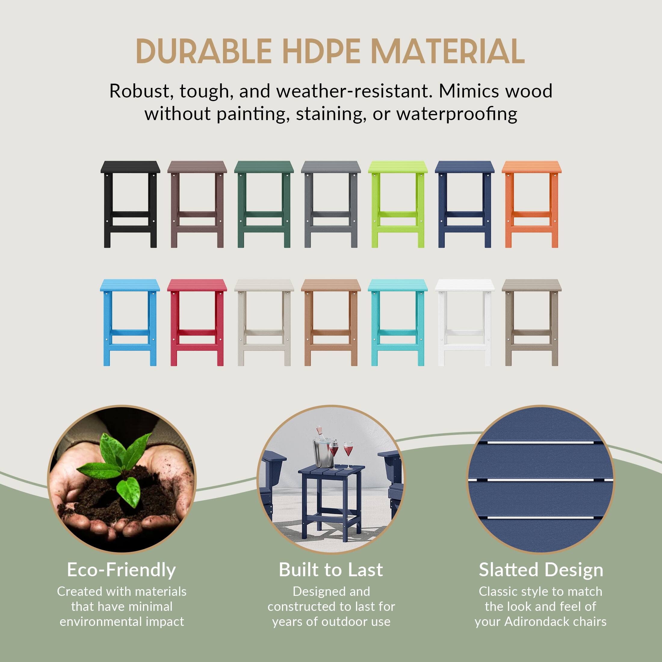 DURABLE HDPE MATERIAL  
Robust, tough, and weather-resistant. Mimics wood without painting, staining, or waterproofing  

Eco-Friendly  
Created with materials that have minimal environmental impact  

Built to Last  
Designed and constructed to last for years of outdoor use  

Slatted Design  
Classic style to match the look and feel of your Adirondack chairs