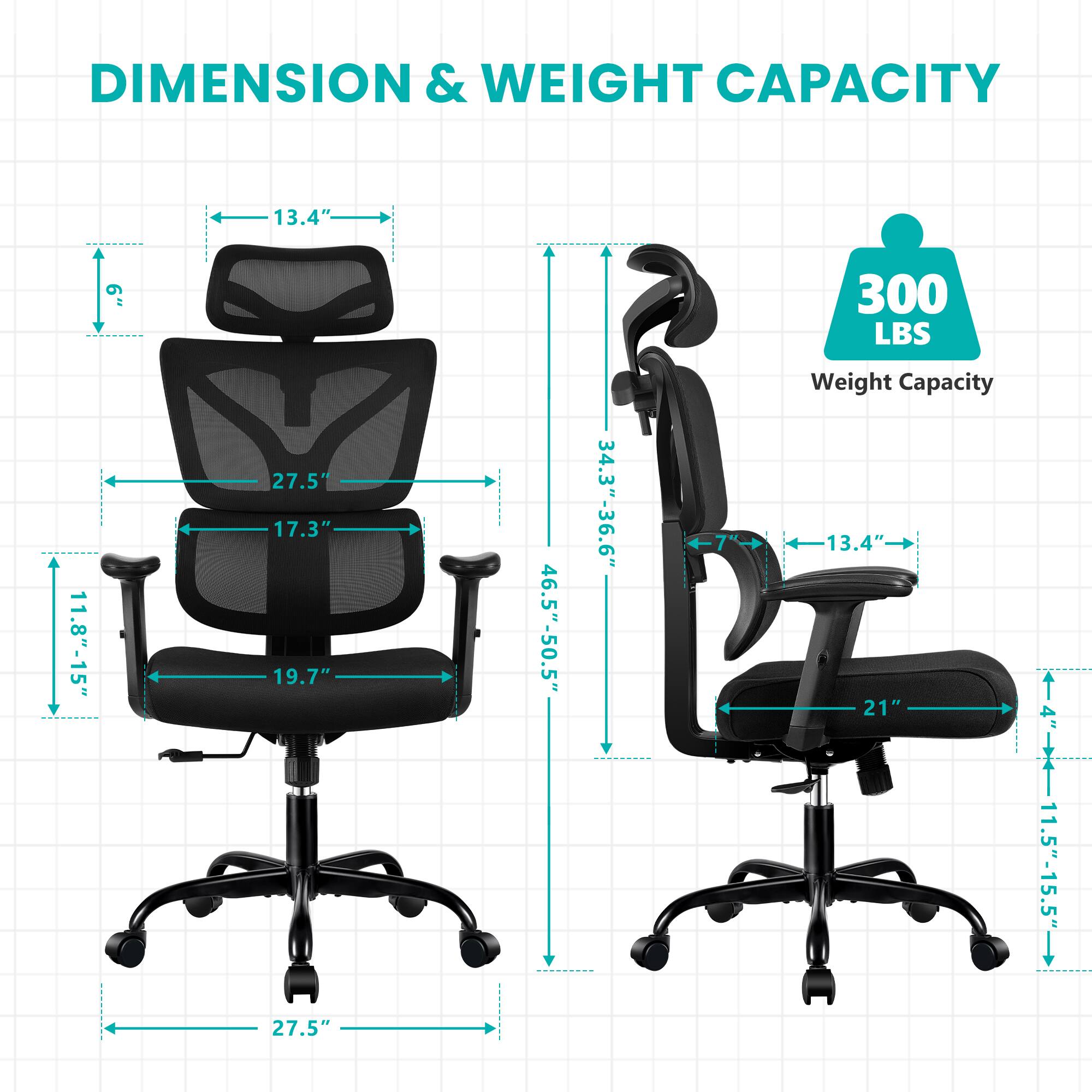 DIMENSION & WEIGHT CAPACITY

- Height: 11.8"-15"
- Width: 13.4"
- Depth: 19.7"
- Seat Height: 17.3"
- Seat Width: 21"
- Seat Depth: 27.5"
- Back Height: 27.5"
- Armrest Height: 34.3"-36.6"
- Overall Height: 46.5"-50.5"
- Weight Capacity: 300 LBS