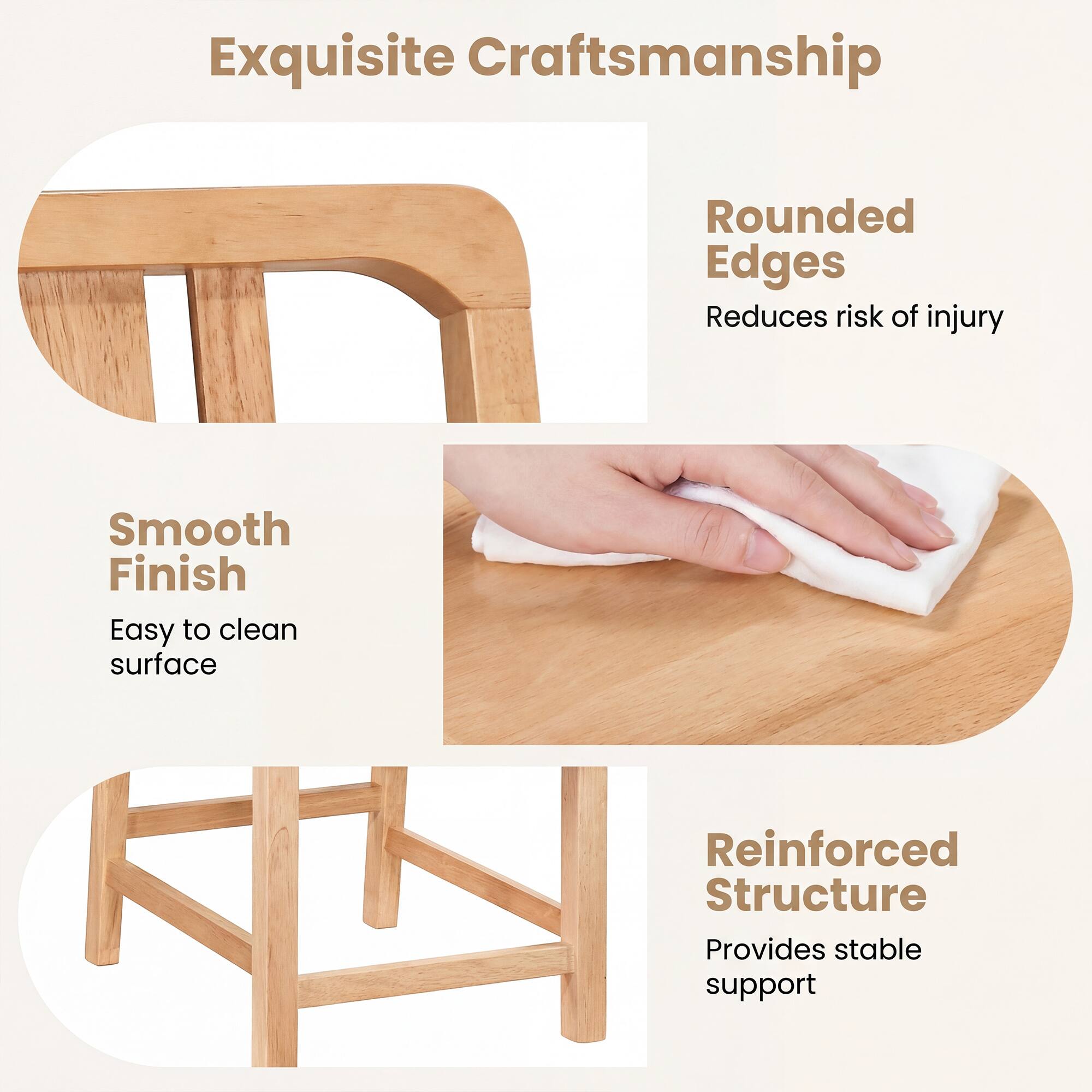 Exquisite Craftsmanship

Rounded Edges
Reduces risk of injury

Smooth Finish
Easy to clean surface

Reinforced Structure
Provides stable support