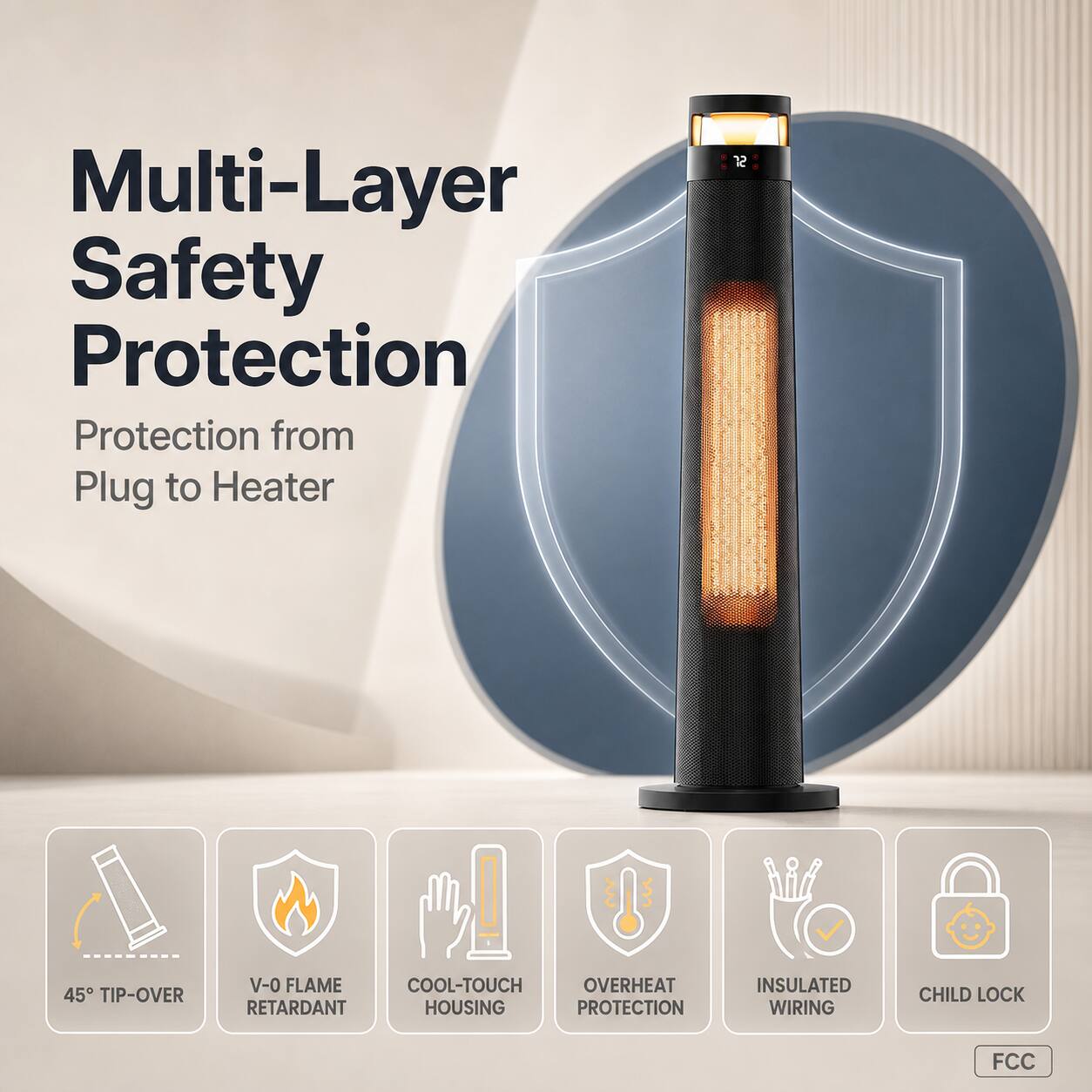 Multi-Layer Safety Protection  
Protection from Plug to Heater

- 45° TIP-OVER
- V-0 FLAME RETARDANT
- COOL-TOUCH HOUSING
- OVERHEAT PROTECTION
- INSULATED WIRING
- CHILD LOCK

FCC