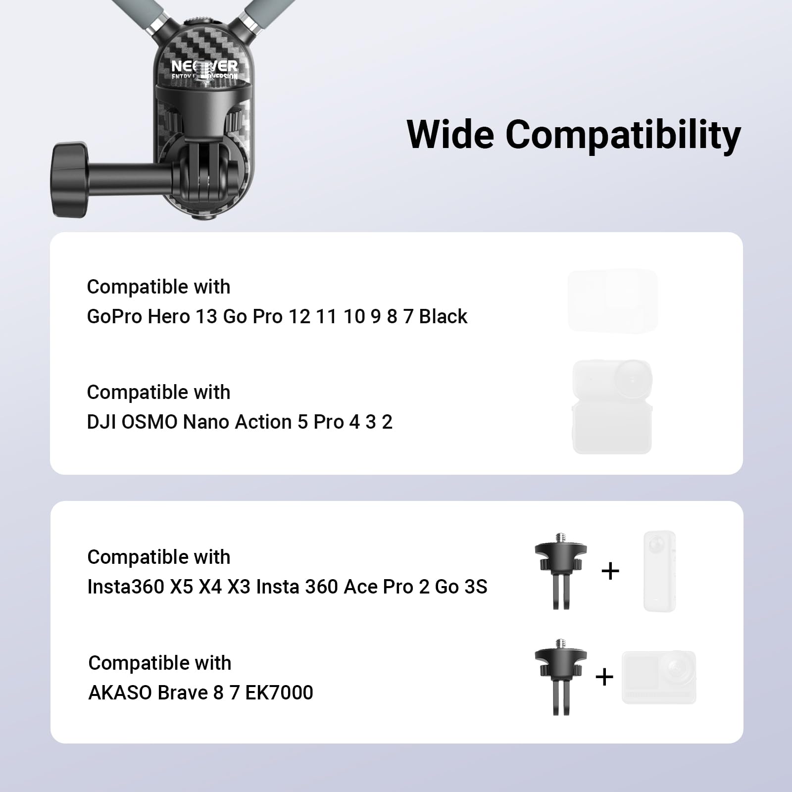 NEVER SNTRNT nrecne Wide Compatibility

Compatible with GoPro Hero 13 Go Pro 12 11 10 9 8 7 Black

Compatible with DJI OSMO Nano Action 5 Pro 4 3 2

Compatible with Insta360 X5 X4 X3 Insta 360 Ace Pro 2 Go 3S

Compatible with AKASO Brave 8 7 EK7000