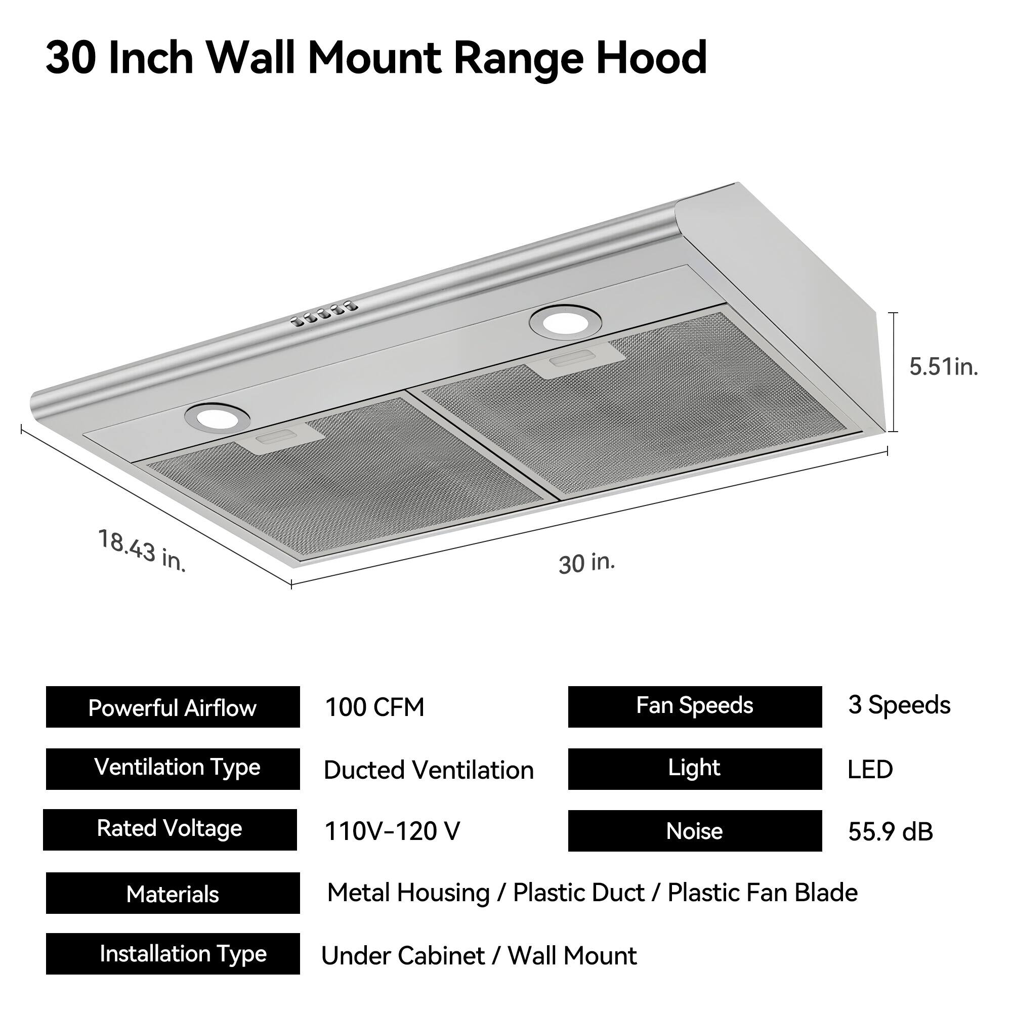 30 Inch Wall Mount Range Hood

- Width: 30 in.
- Height: 5.51 in.
- Depth: 18.43 in.

Features:
- Powerful Airflow: 100 CFM
- Fan Speeds: 3 Speeds
- Ventilation Type: Ducted Ventilation
- Light: LED
- Noise: 55.9 dB
- Materials: Metal Housing / Plastic Duct / Plastic Fan Blade
- Rated Voltage: 110V-120 V
- Installation Type: Under Cabinet / Wall Mount