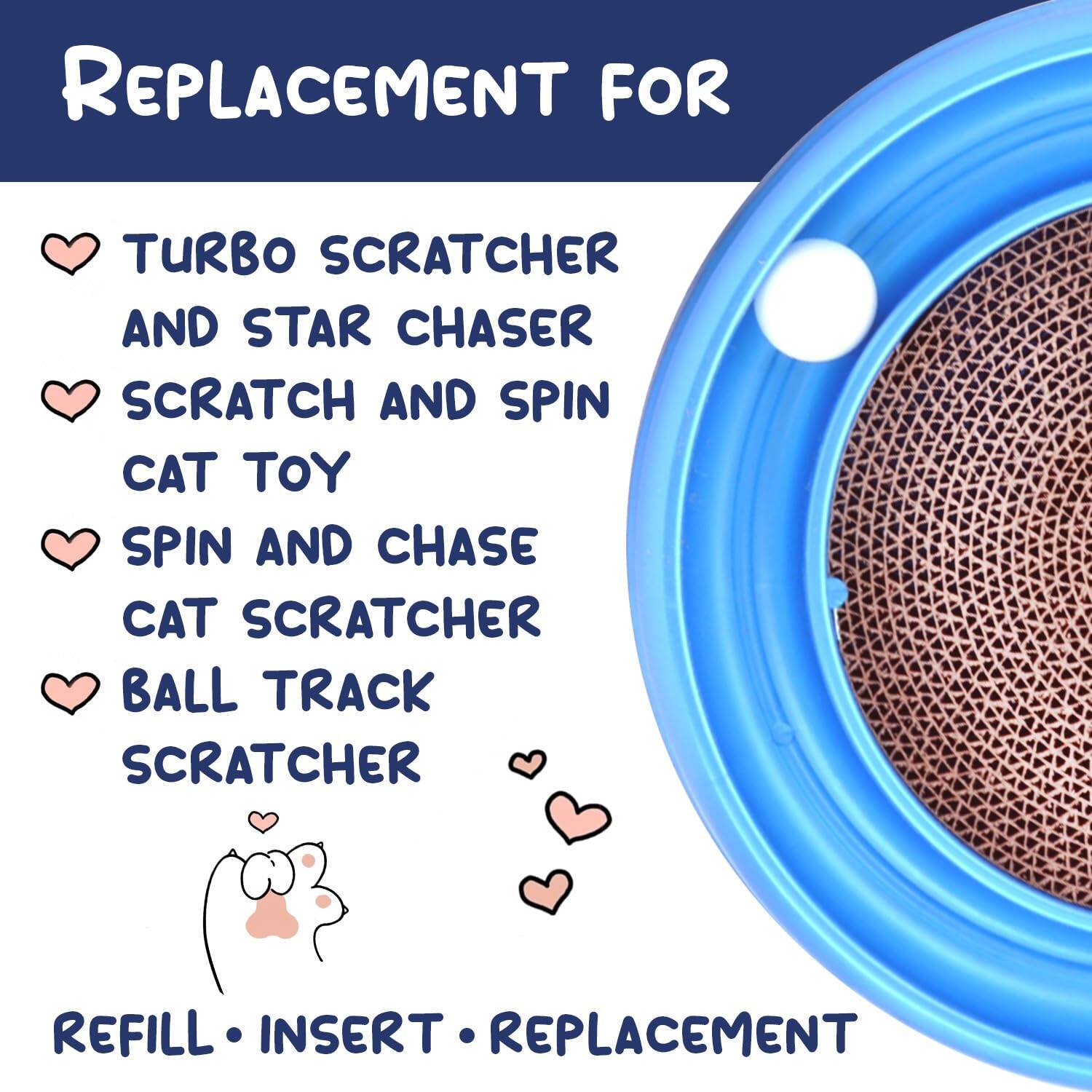 REPLACEMENT FOR  
- TURBO SCRATCHER  
- AND STAR CHASER  
- SCRATCH AND SPIN CAT TOY  
- SPIN AND CHASE CAT SCRATCHER  
- BALL TRACK SCRATCHER  

REFILL • INSERT • REPLACEMENT