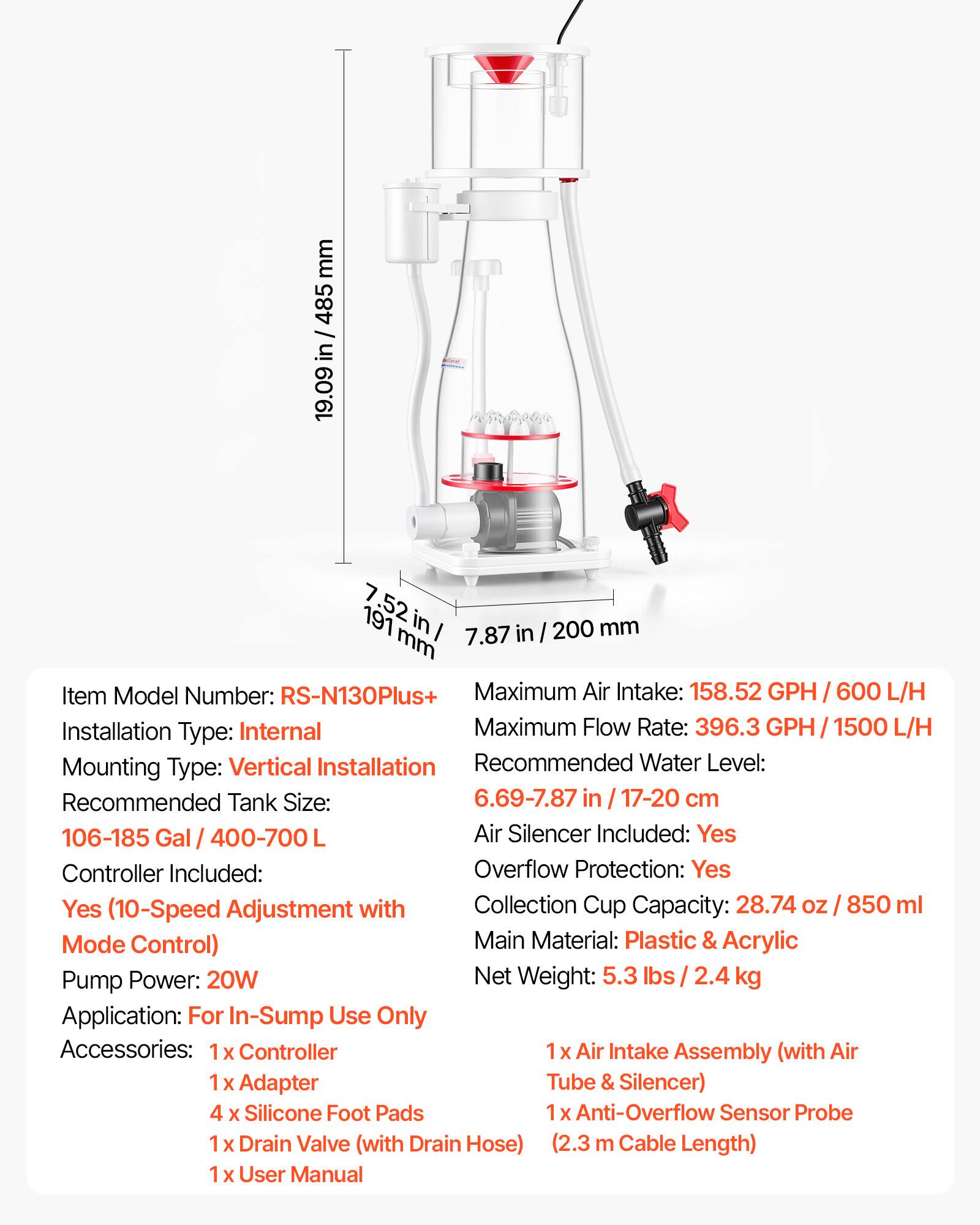 mm 485 / in 19.09 7 191 .52 in I 7.87 in I 200 mm

Item Model Number: RS-N130Plus+
Maximum Air Intake: 158.52 GPH / 600 L/H
Installation Type: Internal
Maximum Flow Rate: 396.3 GPH / 1500 L/H
Mounting Type: Vertical Installation
Recommended Water Level: 6.69-7.87 in / 17-20 cm
Recommended Tank Size: 106-185 Gal / 400-700 L
Air Silencer Included: Yes
Controller Included: Yes
Overflow Protection: Yes
Collection Cup Capacity: 28.74 oz / 850 ml
Main Material: Plastic & Acrylic
Pump Power: 20W
Net Weight: 5.3 lbs / 2.4 kg
Application: For In-Sump Use Only

Accessories:
1 x Controller
1 x Air Intake Assembly (with Air Tube & Silencer)
4 x Silicone Foot Pads
1