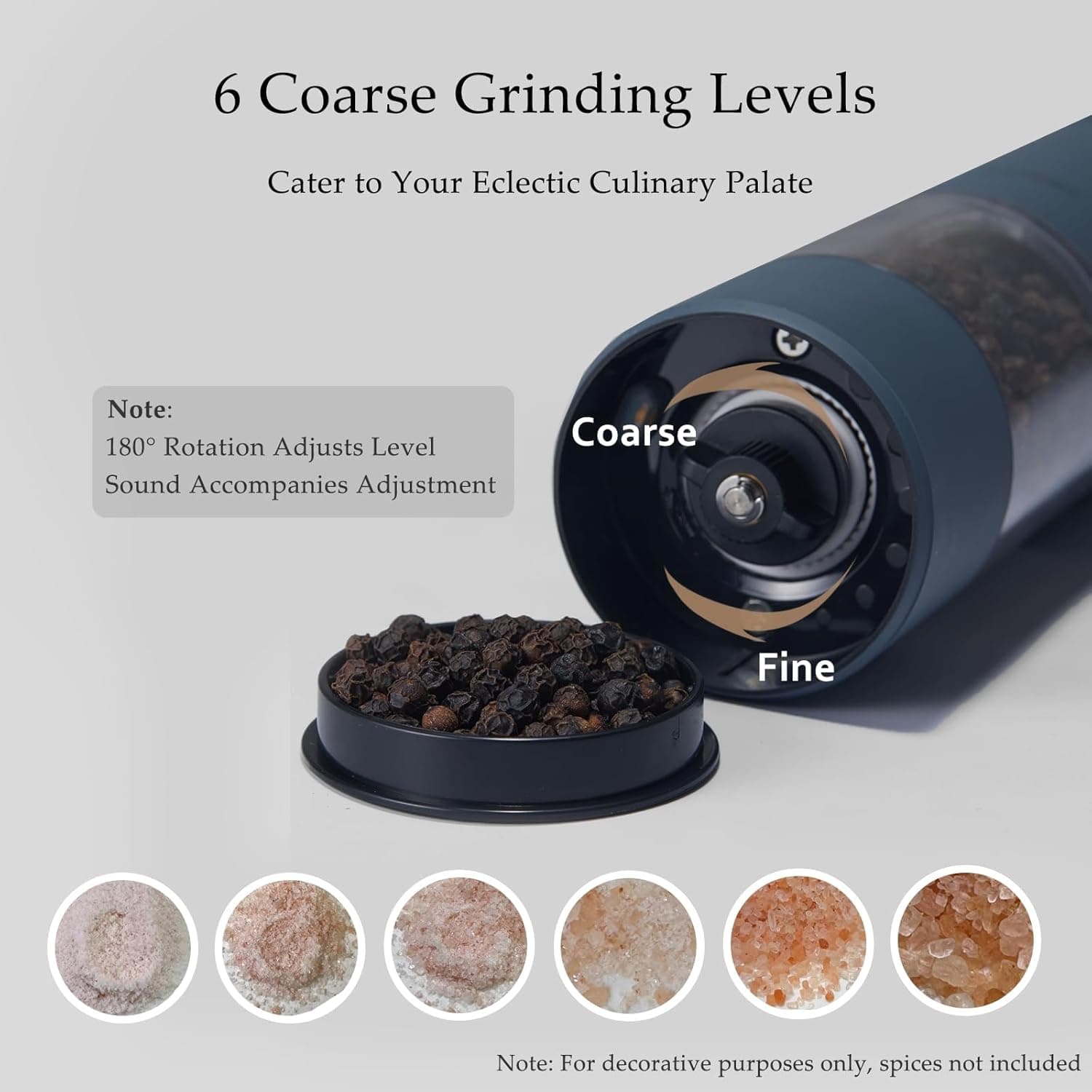 6 Coarse Grinding Levels  
Cater to Your Eclectic Culinary Palate  

Note:  
180° Rotation Adjusts Level  
Sound Accompanies Adjustment  

Note: For decorative purposes only, spices not included