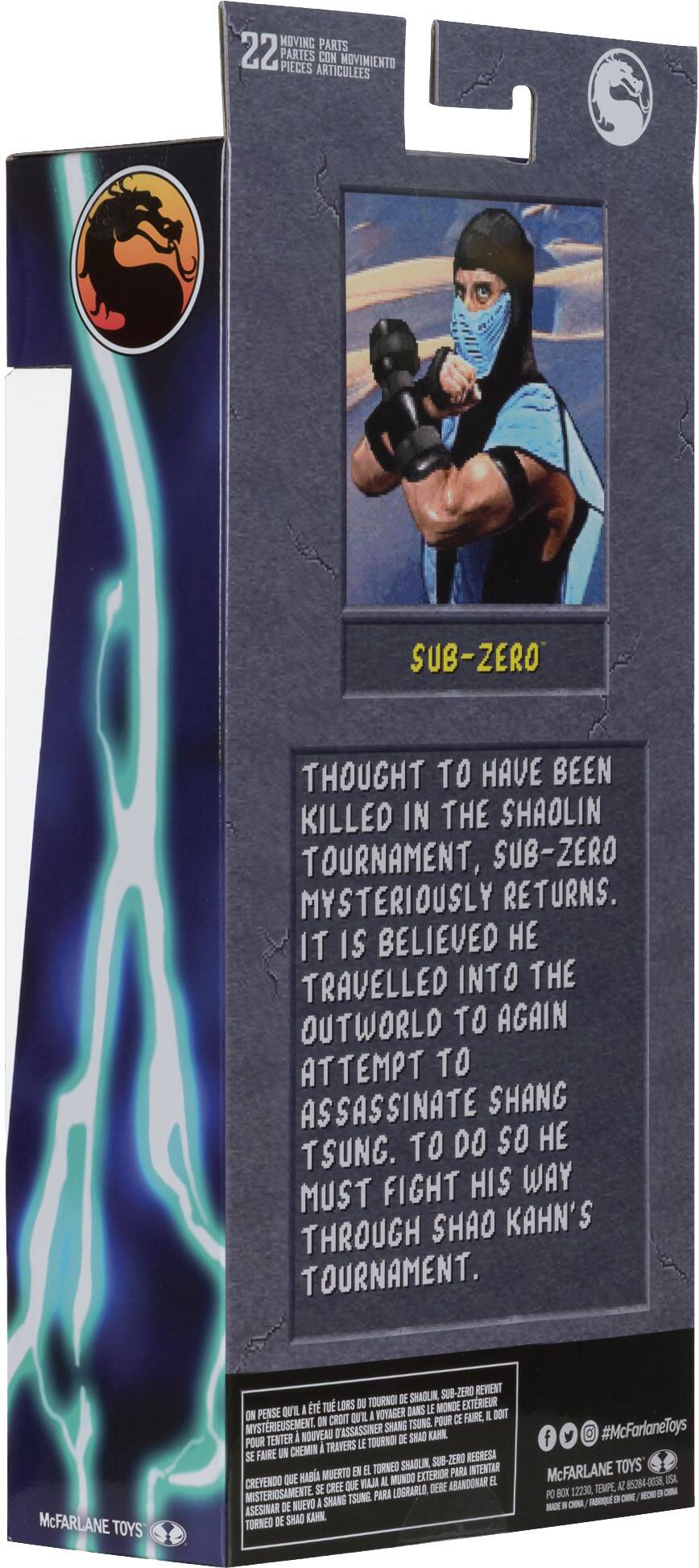 MOVING PARTS 22 PARTES PIECES ARTICULEES CON MOVIMIENTO
SUB-ZERO
THOUGHT TO HAVE BEEN KILLED IN THE SHAOLIN TOURNAMENT, SUB-ZERO MYSTERIOUSLY RETURNS. IT IS BELIEVED  TRAVELLED INTO THE OUTWORLD TO AGAIN ATTEMPT TO ASSASSINATE SHANG TSUNG. TO DO SO  FIGHT HIS WAY MUST THROUGH SHAO KAHN'S TOURNAMENT.
McFARLANE TOYS
SUB-ZERO
REWENT TOURNO DE SHAOUIN I T TU LORS I IE MONDE EXTRIEUR ON PENSE QU'IL I WOVAGER DANS I DOIT  CROIT OL POUR DE FAIRE MYSTERIEUSEMENT TASSASSINER SHANG TSUNG TENTER I NOUVEAU DE SHAD KAHN POUR I TRAVERS LE TOURNO SE FAIRE  CHEMIN REGRESA SHADLIN -ZERO MUERTO EN  TORNED PARA INTENTAR QUE HABA IL MUNDO EXTERIOR EL CREYENDO S CREE QUE VAI DEBE ABANDONAR MISTERIOSAMENTE PARA LOGRARLO, I SHANG TSUNE ASESINAR DE NUEVO DE SHAO KAHN TORNEO f #McFarlaneToys McFARLANE TOYS 85284-0038 ISA 122:30, TEMPE, AZ PO BOX -EC -