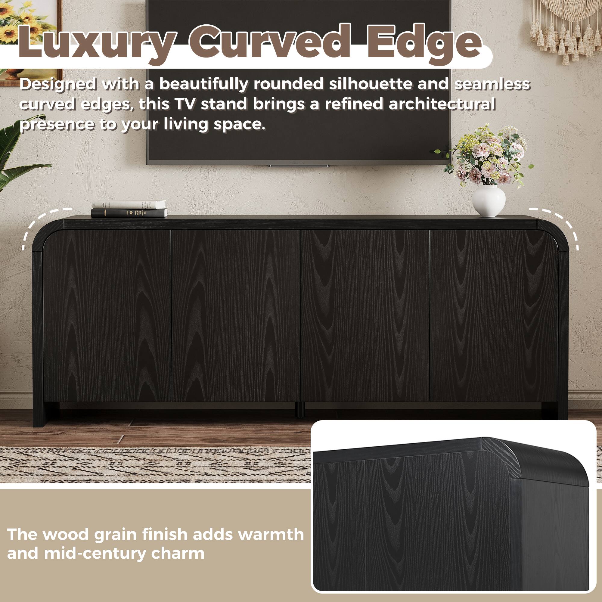 Luxury Curved Edge

Designed with a beautifully rounded silhouette and seamless curved edges, this TV stand brings a refined architectural presence to your living space.

The wood grain finish adds warmth and mid-century charm