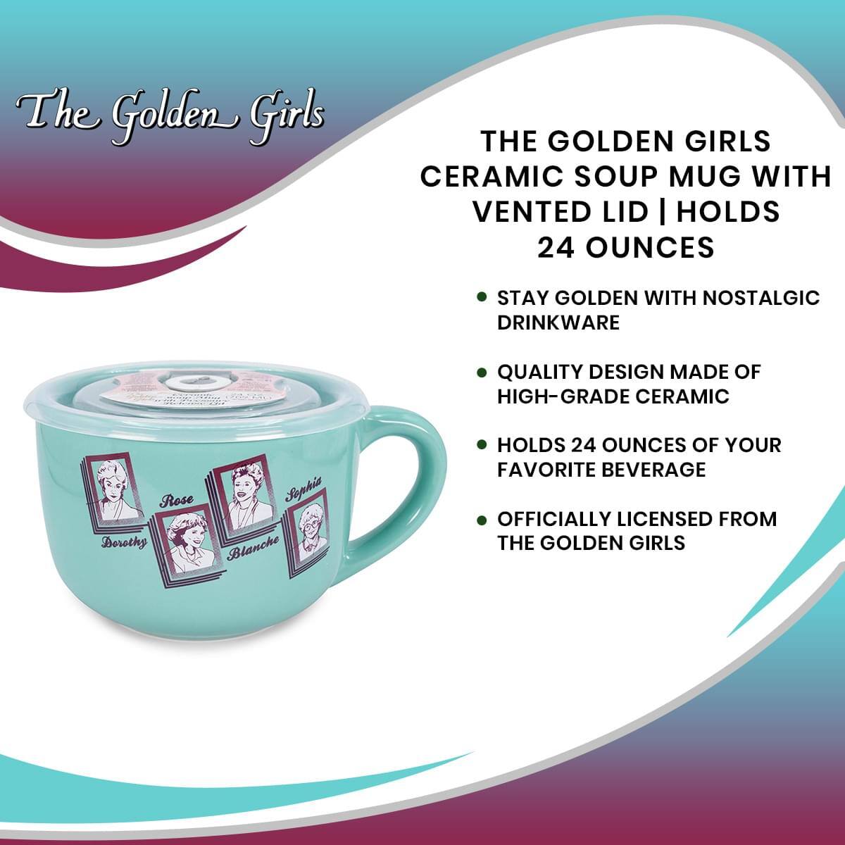 The Golden Girls

THE GOLDEN GIRLS CERAMIC SOUP MUG WITH VENTED LID | HOLDS 24 OUNCES

- STAY GOLDEN WITH NOSTALGIC DRINKWARE
- QUALITY DESIGN MADE OF HIGH-GRADE CERAMIC
- HOLDS 24 OUNCES OF YOUR FAVORITE BEVERAGE
- OFFICIALLY LICENSED FROM THE GOLDEN GIRLS

Rose  
Dorothy  
Blanche  
Sophia