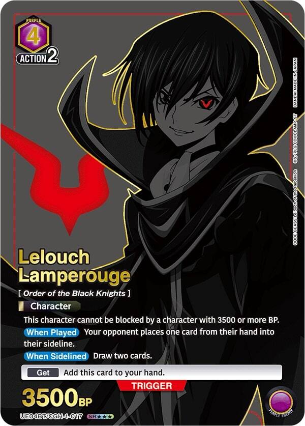 PURPLE 4 ACTION 2

Lelouch Lamperouge  
[ Order of the Black Knights ]  
Character

This character cannot be blocked by a character with 3500 or more BP.

When Played  
Your opponent places one card from their hand into their sideline.

When Sidelined  
Draw two cards.

Get  
Add this card to your hand.

3500 BP

TRIGGER

JAPAN  
BANDAI MADE IN JAPAN  
S/PLOC/DOCLAMP-ST  
CS/PLG  
Rebellion of the CODE GEASS Lelouch of the Rebellion

UE04BT/CGH-1-017  
SR***

PURPLE ENERGY