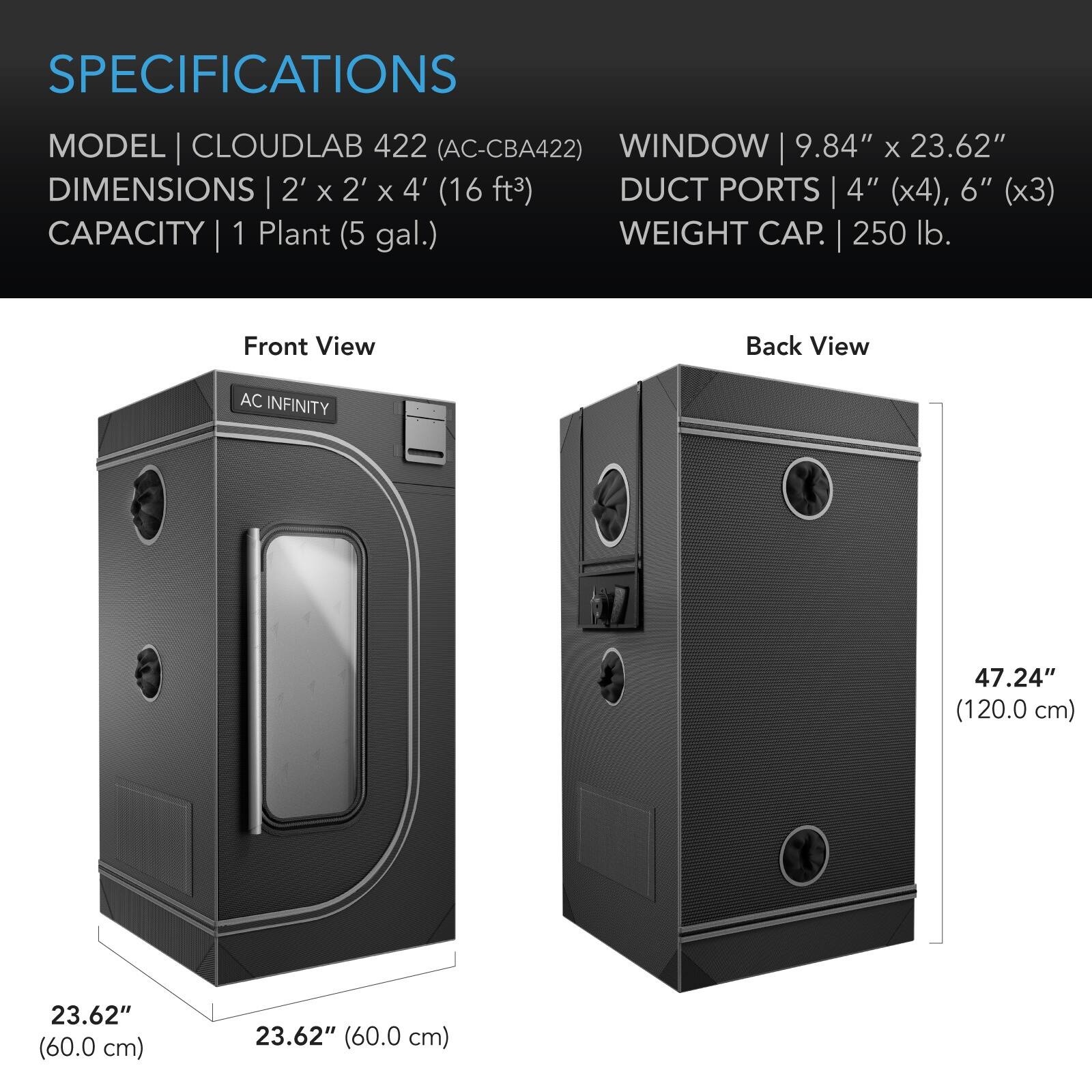 SPECIFICATIONS  
MODEL | CLOUDLAB 422 (AC-CBA422)  
DIMENSIONS | 2' x 2' x 4' (16 ft³)  
CAPACITY | 1 Plant (5 gal.)  
WINDOW | 9.84" x 23.62"  
DUCT PORTS | 4" (x4), 6" (x3)  
WEIGHT CAP. | 250 lb.  

Front View  
Back View  

AC INFINITY  
47.24" (120.0 cm)  
23.62" (60.0 cm)  
23.62" (60.0 cm)