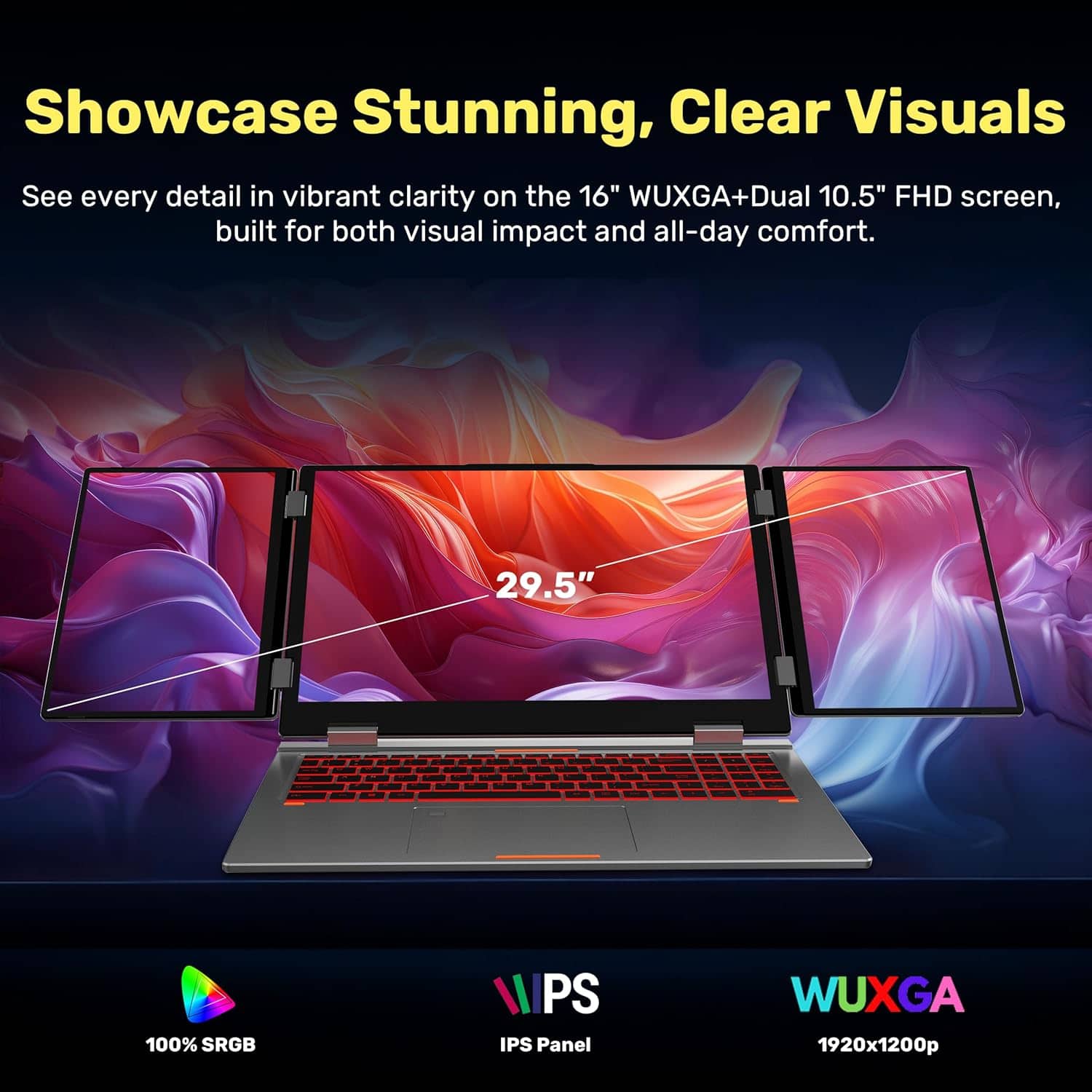 Showcase Stunning, Clear Visuals
See every detail in vibrant clarity on the 16" WUXGA+Dual 10.5" FHD screen, built for both visual impact and all-day comfort.
- 29.5" 100% sRGB
- IPS Panel
- WUXGA 1920x1200p