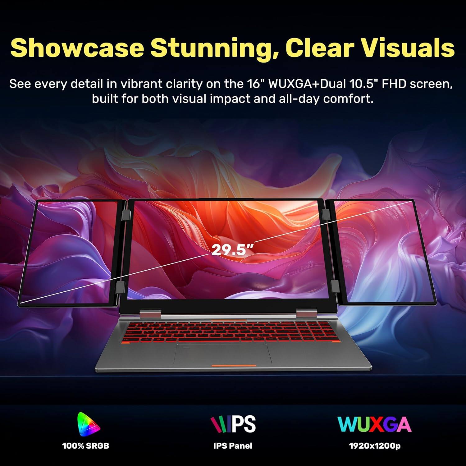 Showcase Stunning, Clear Visuals

See every detail in vibrant clarity on the 16" WUXGA+Dual 10.5" FHD screen, built for both visual impact and all-day comfort.

- 29.5" 100% sRGB
- IPS Panel
- WUXGA 1920x1200p