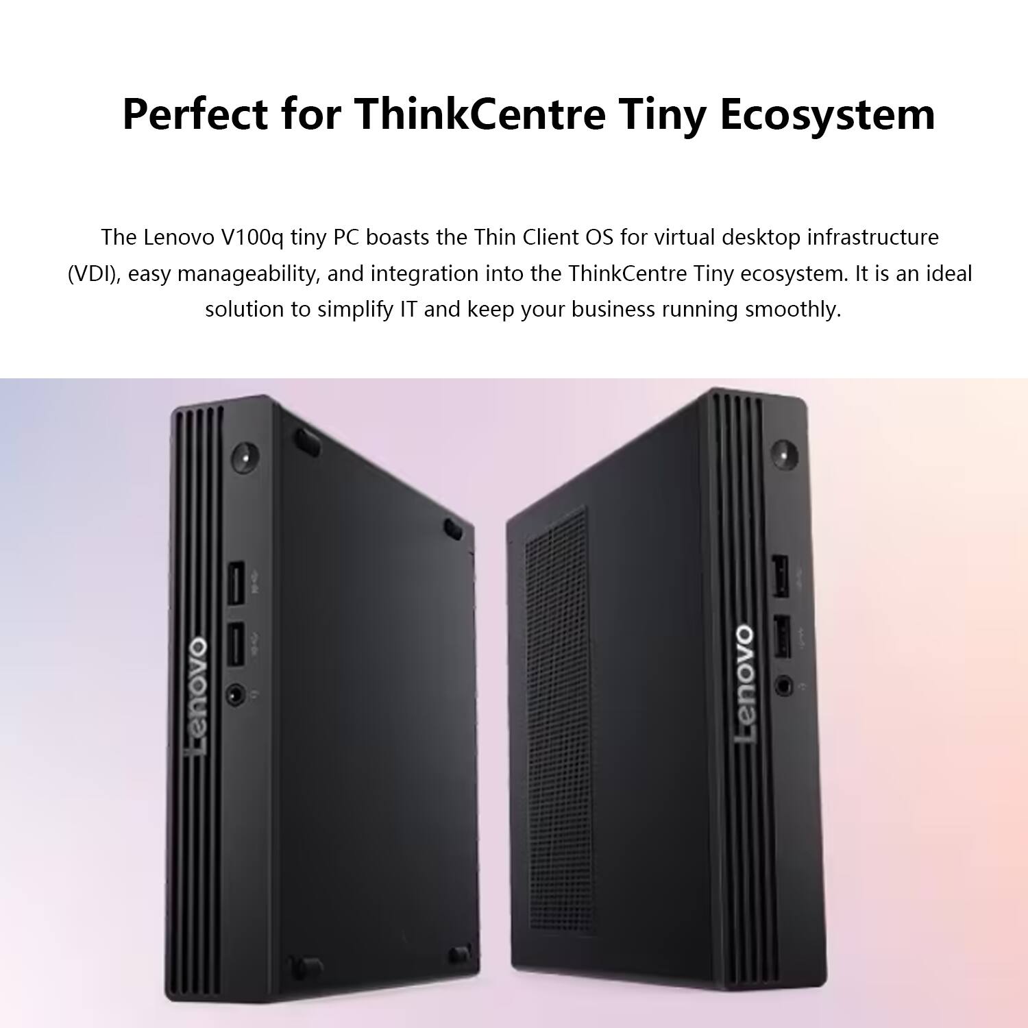 Perfect for ThinkCentre Tiny Ecosystem

The Lenovo V100q tiny PC boasts the Thin Client OS for virtual desktop infrastructure (VDI), easy manageability, and integration into the ThinkCentre Tiny ecosystem. It is an ideal solution to simplify IT and keep your business running smoothly.