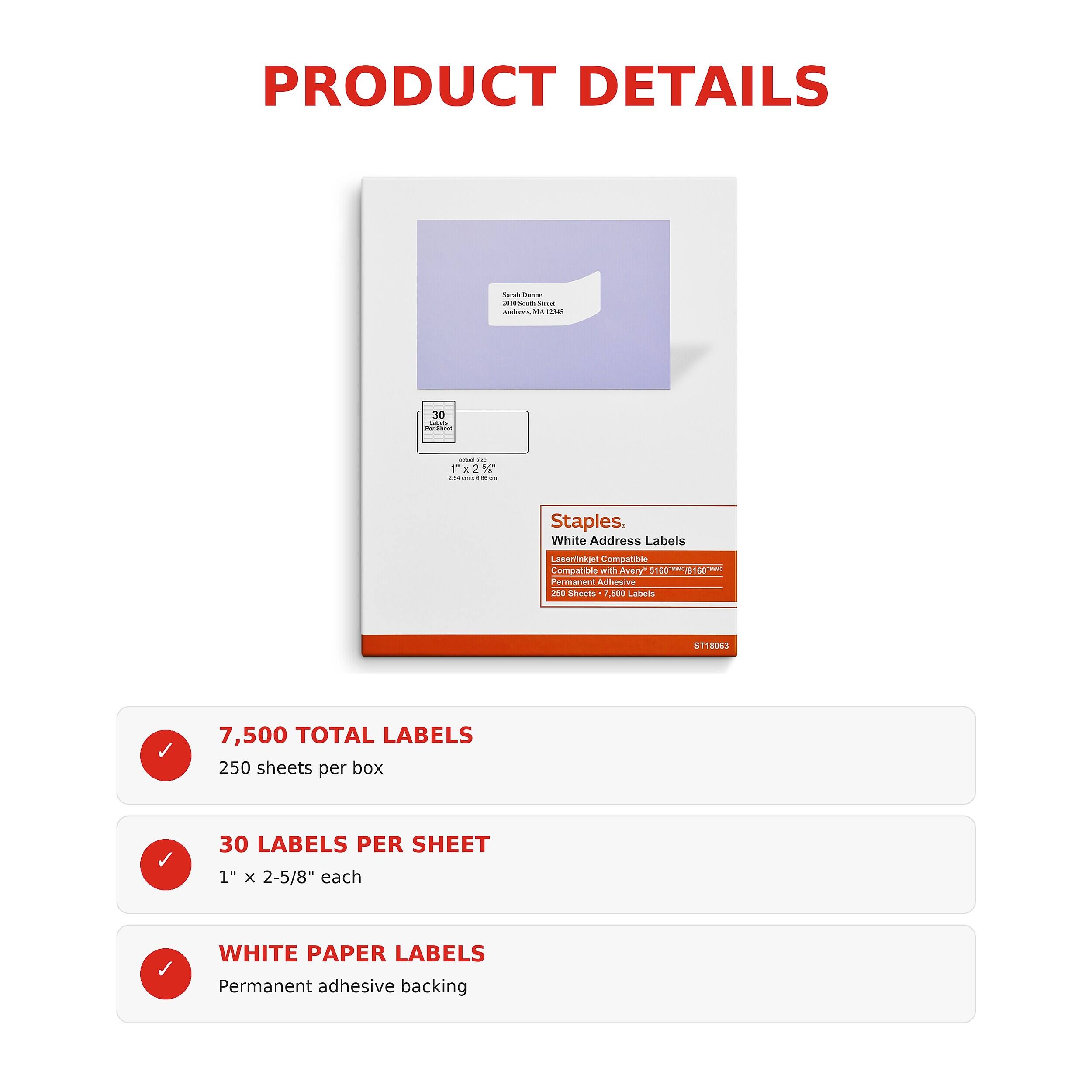 PRODUCT DETAILS

Sarah Datate  
200 Souch Stort Andrews, MA

30 Less For Sport

Staples. White Address Labels  
Laser/Inkjet Compatible  
Compatible with Avery 5160 Permanent Adhesive  
250 Sheets, 500 Labels  
8160  
ST18063

7,500 TOTAL LABELS  
250 sheets per box

30 LABELS PER SHEET  
1" x 2-5/8" each

WHITE PAPER LABELS  
Permanent adhesive backing