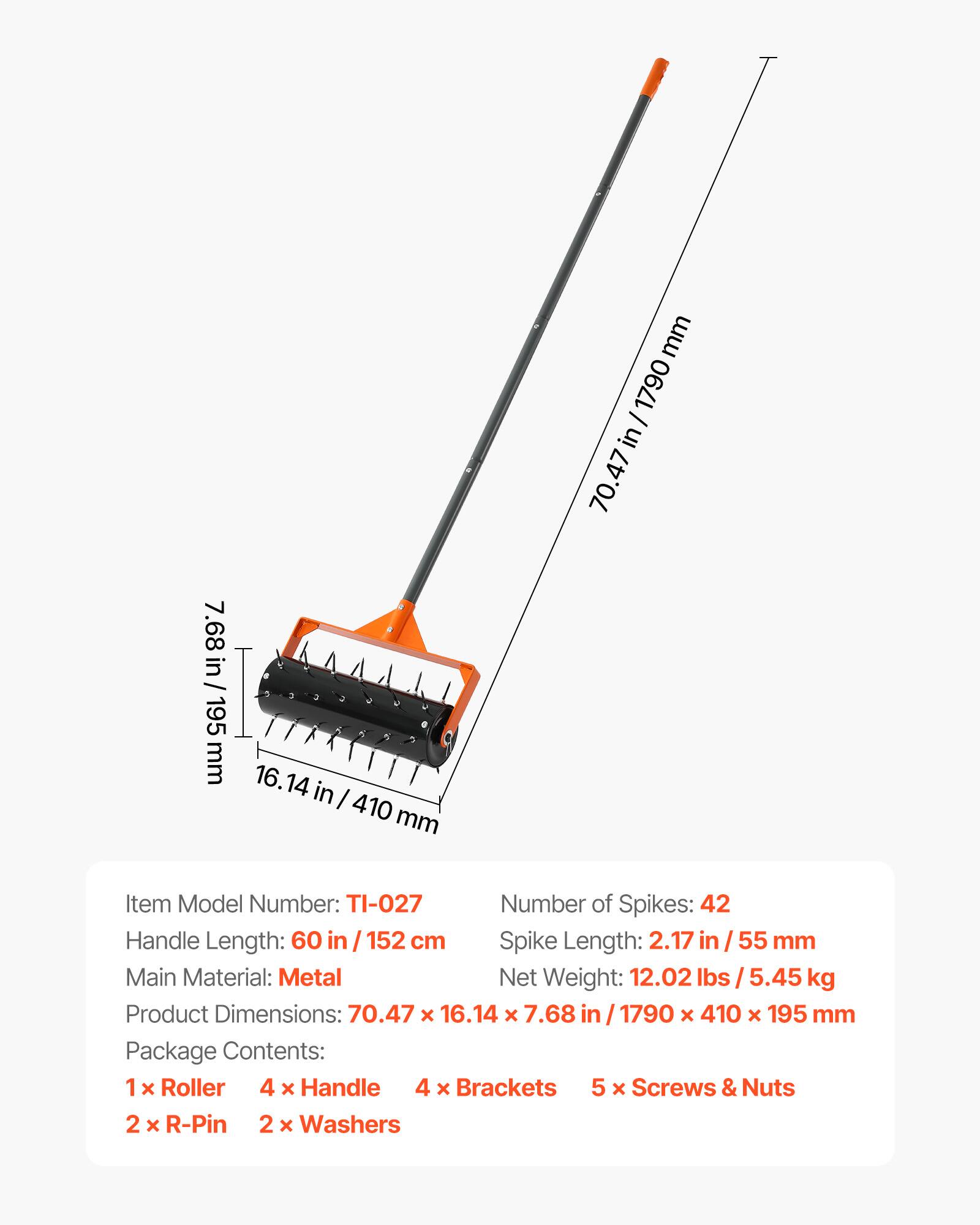mm 1790 I in 70.47 7.68 in / 195 mm 16.14 in I 410 mm

Item Model Number: TI-027

Number of Spikes: 42

Handle Length: 60 in 152 cm

Spike Length: 2.17 in / 55 mm

Main Material: Metal

Net Weight: 12.02 lbs 5.45 kg

Product Dimensions: 70.47 x 16.14 x 7.68 in 1790 x 410 x 195 mm

Package Contents: 1 x Roller 4 x Handle 4 x Brackets 5 x Screws & Nuts 2 x R-Pin 2 x Washers