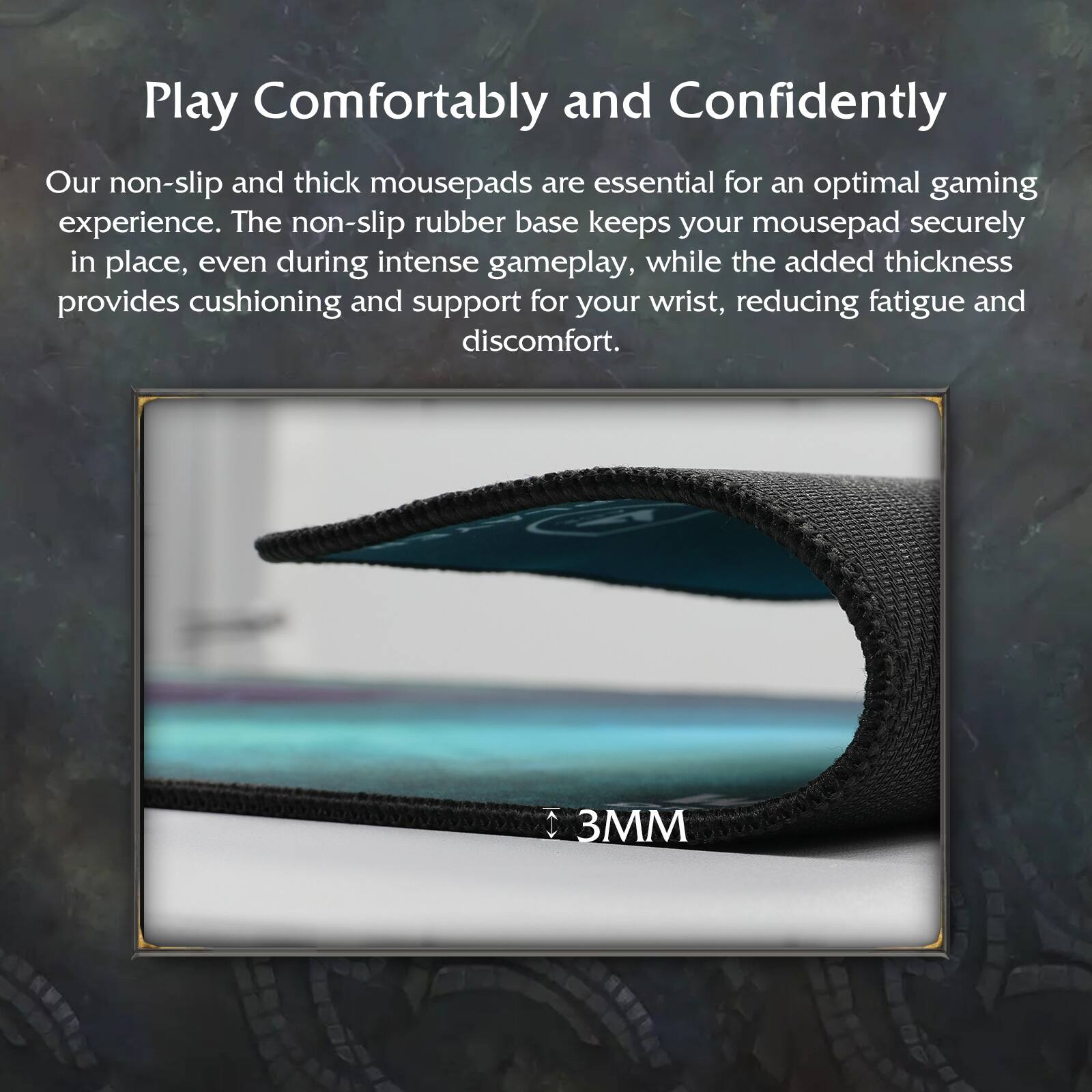 Play Comfortably and Confidently

Our non-slip and thick mousepads are essential for an optimal gaming experience. The non-slip rubber base keeps your mousepad securely in place, even during intense gameplay, while the added thickness provides cushioning and support for your wrist, reducing fatigue and discomfort.

3MM