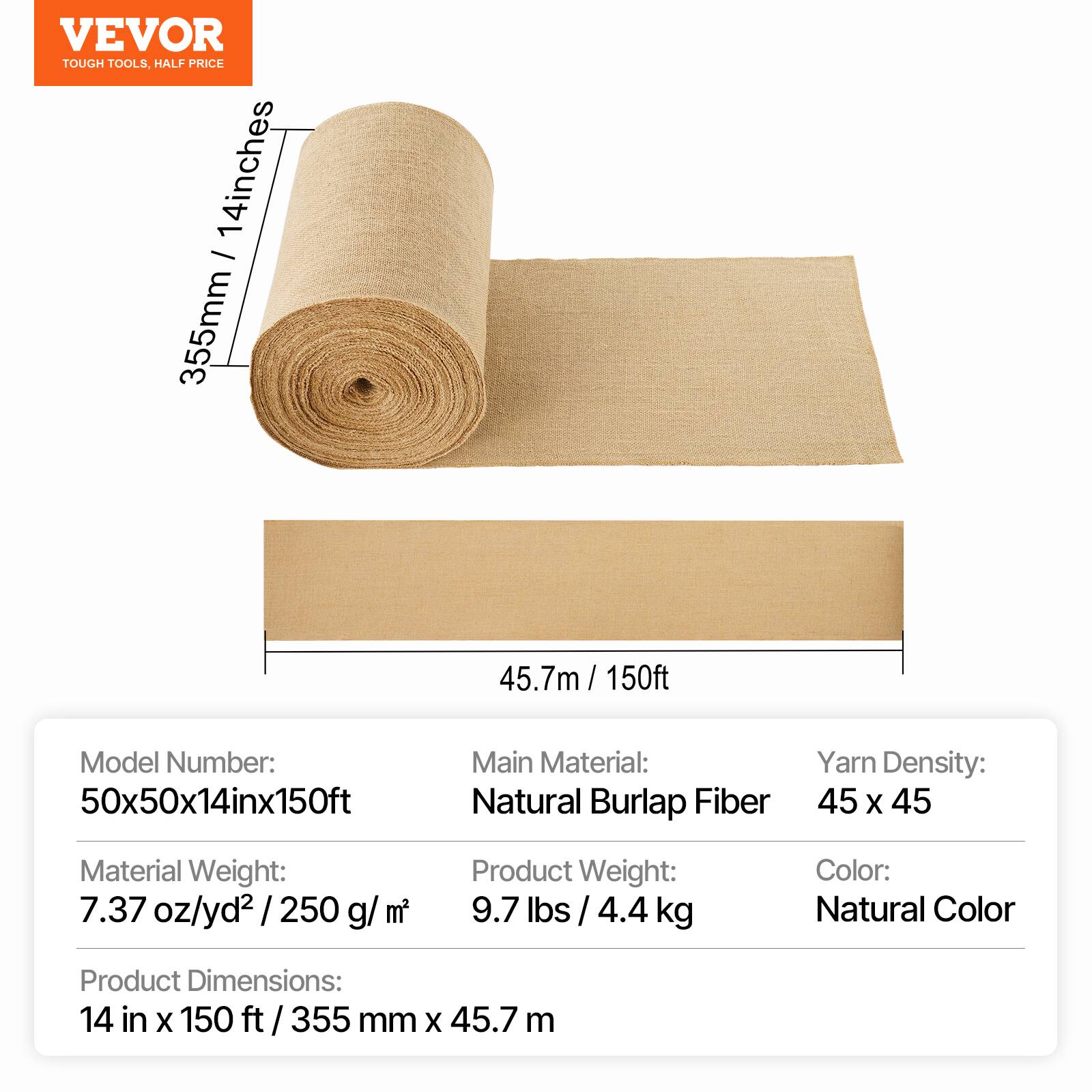VEVOR TOUGH TOOLS, HALF PRICE

14 inches - 355mm x 45.7m / 150ft

Model Number: 50x50x14inx150ft

Main Material: Natural Burlap Fiber

Yarn Density: 45 x 45

Material Weight: 7.37 oz/yd² / 250 g/m²

Product Weight: 9.7 lbs / 4.4 kg

Color: Natural Color

Product Dimensions: 14 in x 150 ft / 355 mm x 45.7 m