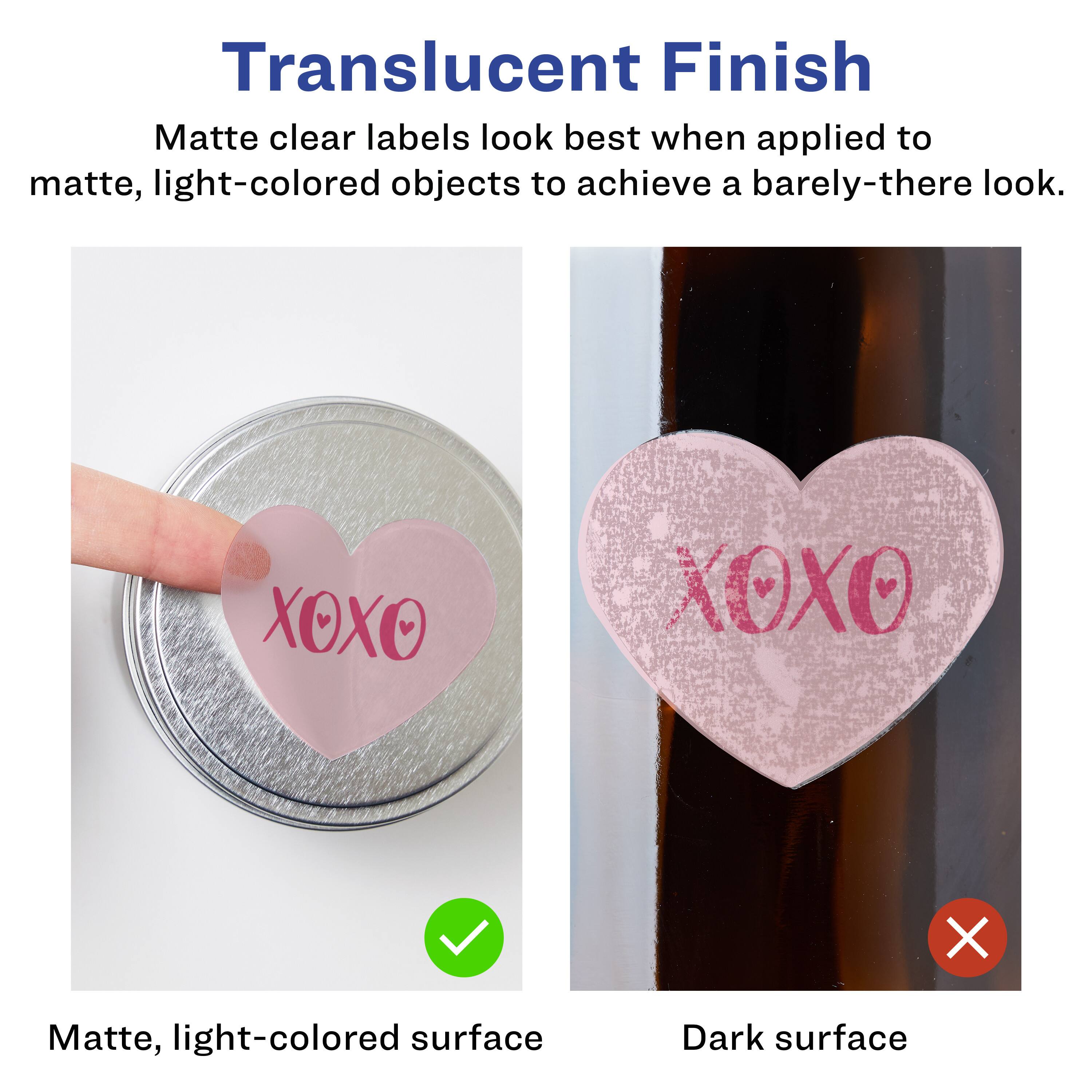 Translucent Finish

Matte clear labels look best when applied to matte, light-colored objects to achieve a barely-there look.

Matte, light-colored surface

Dark surface