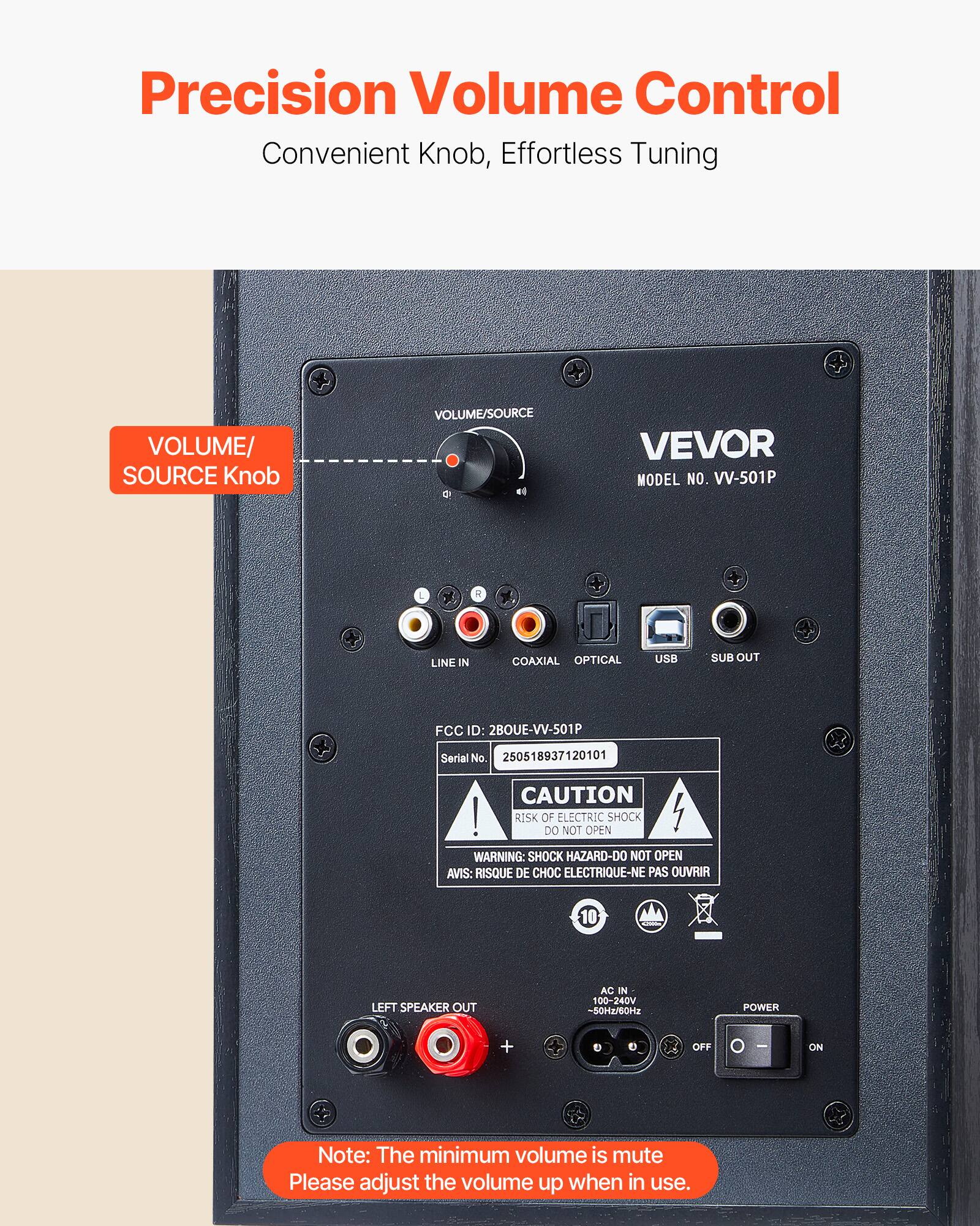 Precision Volume Control, Convenient Knob, Effortless Tuning

VOLUME/SOURCE Knob

VEVOR MODEL NO. VV-501P

LINE IN COAXIAL OPTICAL USB SUB OUT

FCC ID: 2BOUE-VV-501P Serial No. 250518937120101

CAUTION! RISK OF ELECTRIC SHOCK DO NOT OPEN
WARNING: SHOCK HAZARD-DO NOT OPEN
AVIS: RISQUE DE CHOC ELECTRIQUE-NE PAS OUVRIR

LEFT SPEAKER OUT
AC IN 100-240V -50/60Hz
POWER + OFF ON

Note: The minimum volume is mute. Please adjust the volume up when in use.
