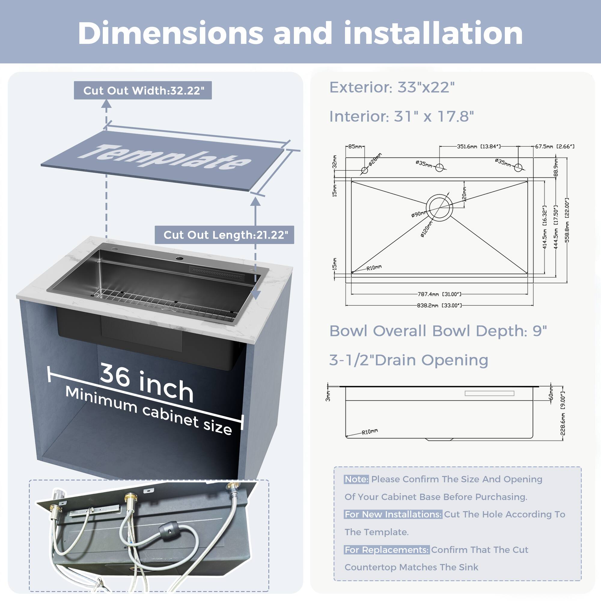 Dimensions and installation

Cut Out Width: 32.22"  
Exterior: 33"x22"  
Cut Out Length: 21.22"  
Interior: 31" x 17.8"  

Bowl Overall Bowl Depth: 9"  
3-1/2" Drain Opening  

36 inch Minimum cabinet size  

Note: Please Confirm The Size And Opening Of Your Cabinet Base Before Purchasing.  
For New Installations: Cut The Hole According To The Template.  
For Replacements: Confirm That The Cut Countertop Matches The Sink