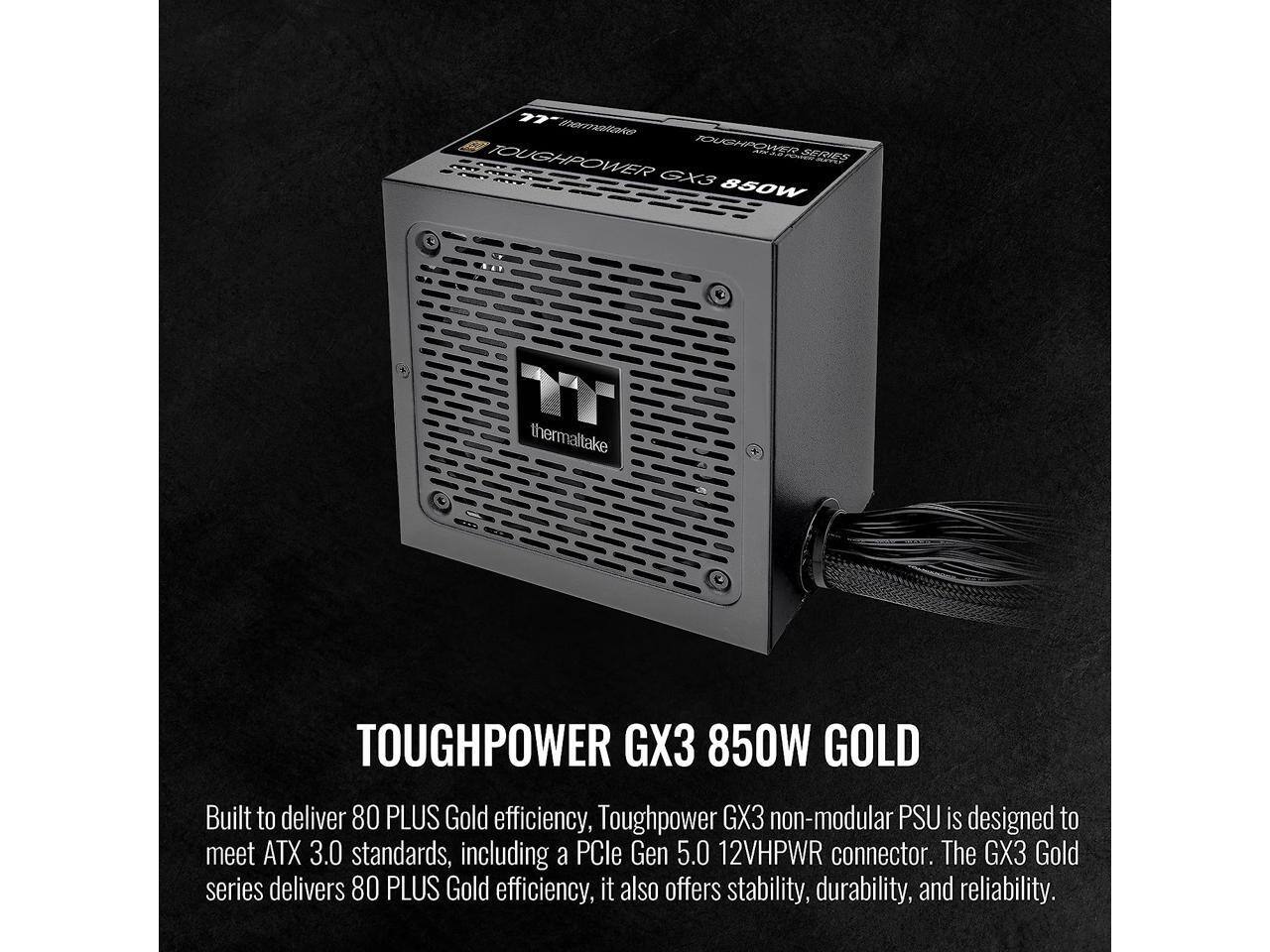 77 eSOO TOUGHPOWER SEIIES TOUGHPOWER munda GXS 860W C . E I thermaltake TOUGHPOWER GX3 850W GOLD

Built to deliver 80 PLUS Gold efficiency, Toughpower GX3 non-modular PSU is designed to meet ATX 3.0 standards, including a PCle Gen 5.0 12VHPWR connector. The GX3 Gold series delivers 80 PLUS Gold efficiency, it also offers stability, durability, and reliability.