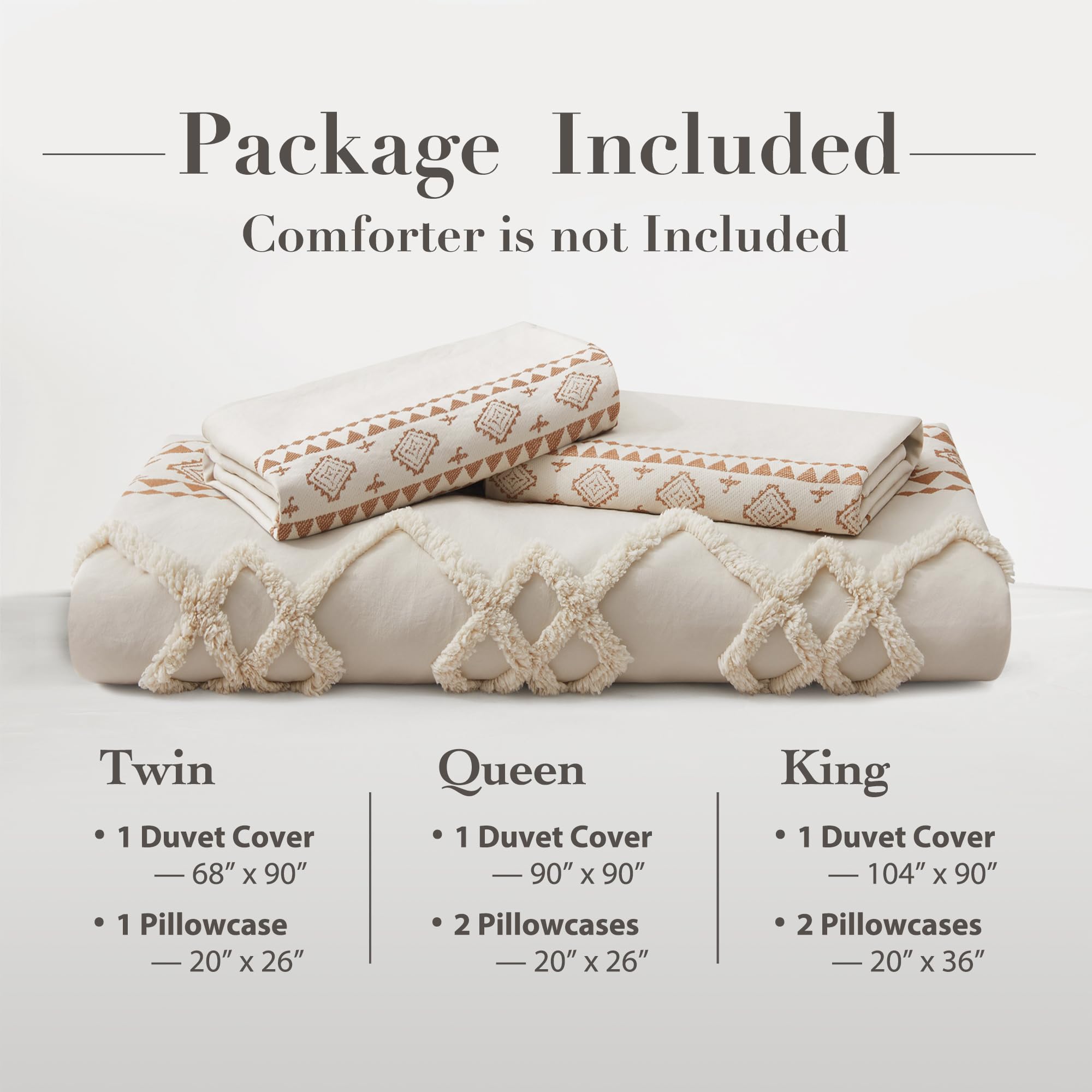 Package Included  
Comforter is not Included

Twin  
- 1 Duvet Cover  
  — 68" x 90"  
- 1 Pillowcase  
  — 20" x 26"

Queen  
- 1 Duvet Cover  
  — 90" x 90"  
- 2 Pillowcases  
  — 20" x 26"

King  
- 1 Duvet Cover  
  — 104" x 90"  
- 2 Pillowcases  
  — 20" x 36"