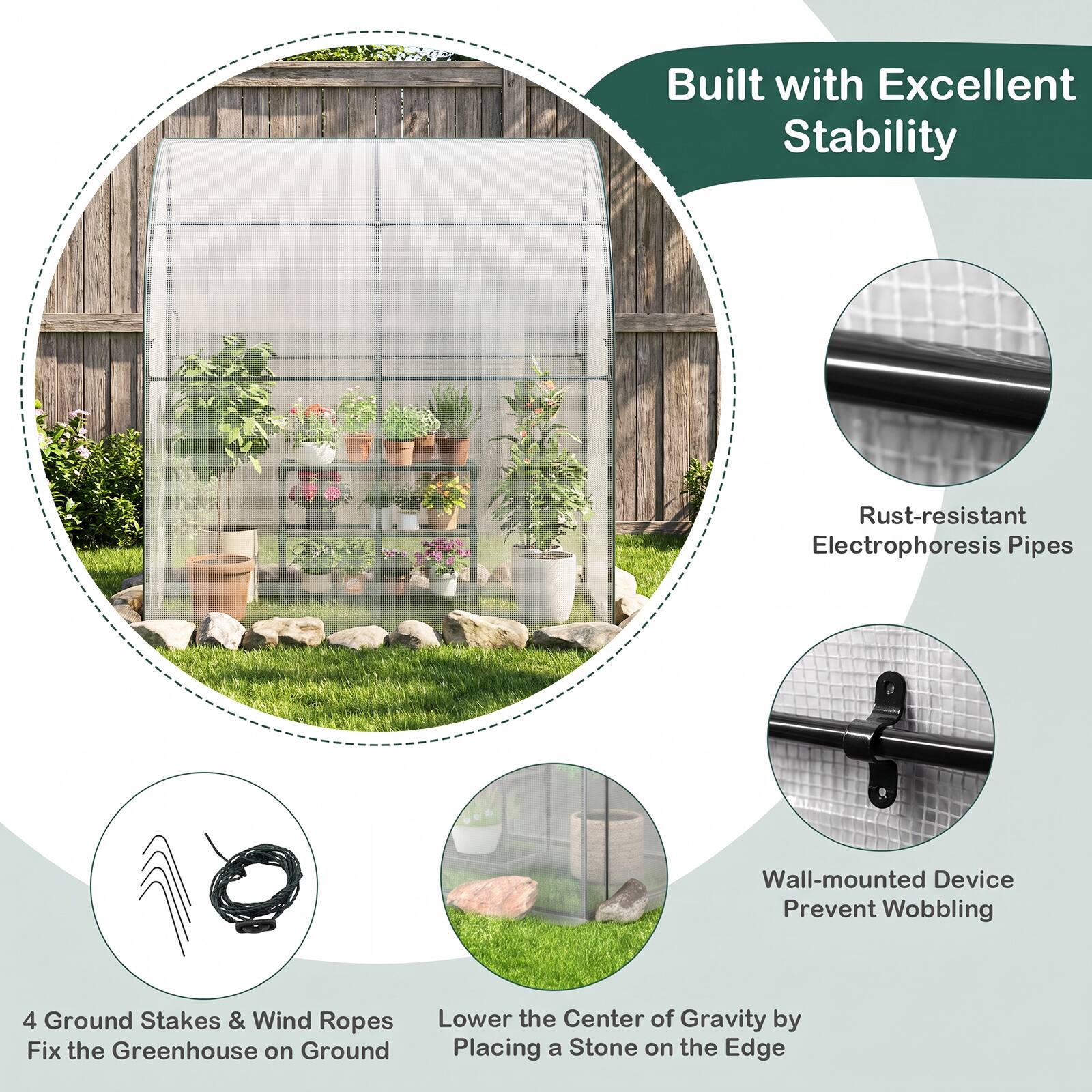 Built with Excellent Stability

- Rust-resistant Electrophoresis Pipes
- Wall-mounted Device Prevent Wobbling
- 4 Ground Stakes & Wind Ropes Fix the Greenhouse on Ground
- Lower the Center of Gravity by Placing a Stone on the Edge
