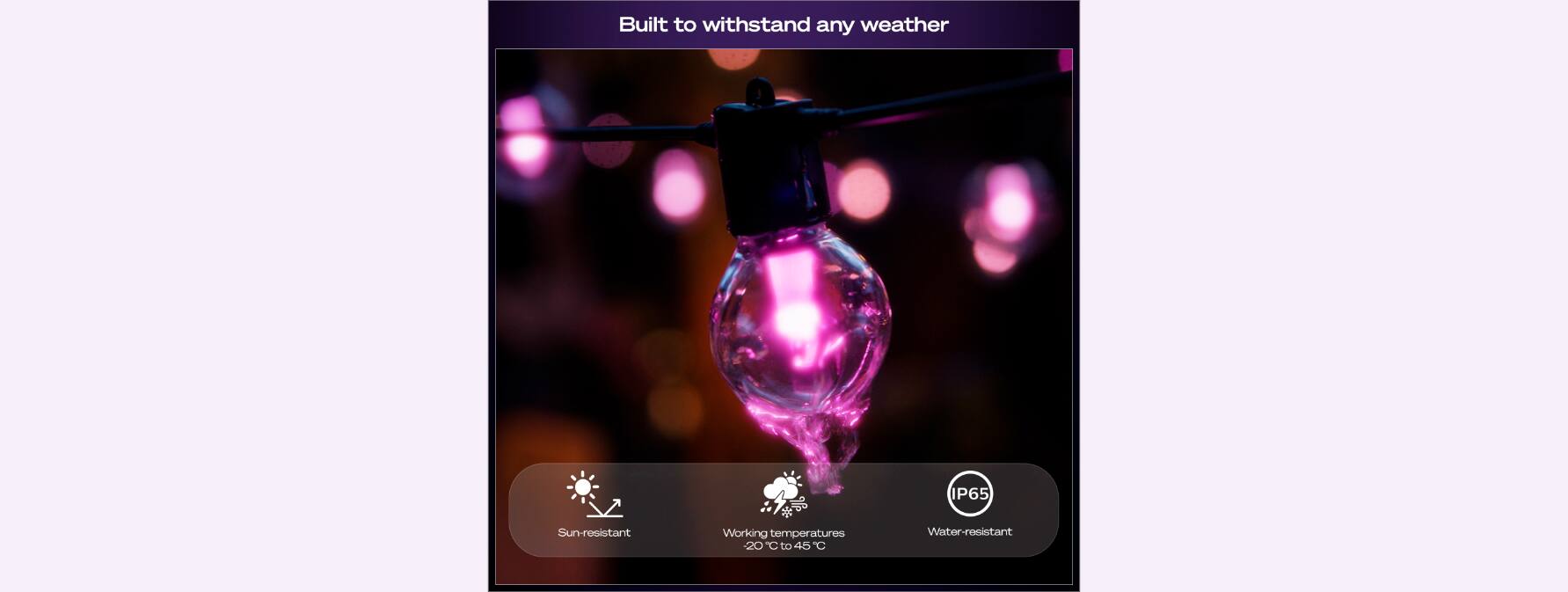 Built to withstand any weather  
IP65  
Sun-resistant  
Working temperatures 20°C to 45°C  
Water-resistant