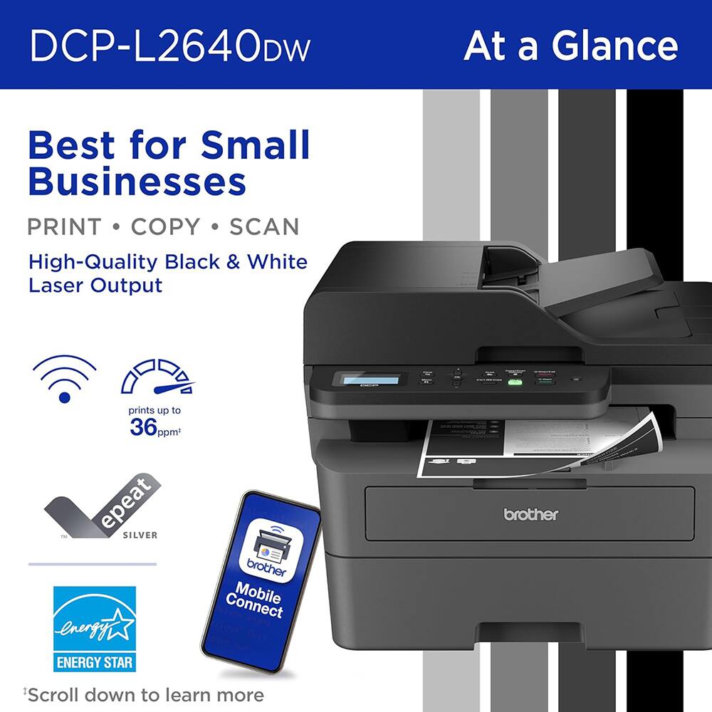 DCP-L2640DW  
At a Glance  
Best for Small Businesses  
PRINT • COPY • SCAN  
High-Quality Black & White Laser Output  
prints up to 36 ppm*  
epeat SILVER  
ENERGY STAR  
brother  
Mobile Connect  
*Scroll down to learn more