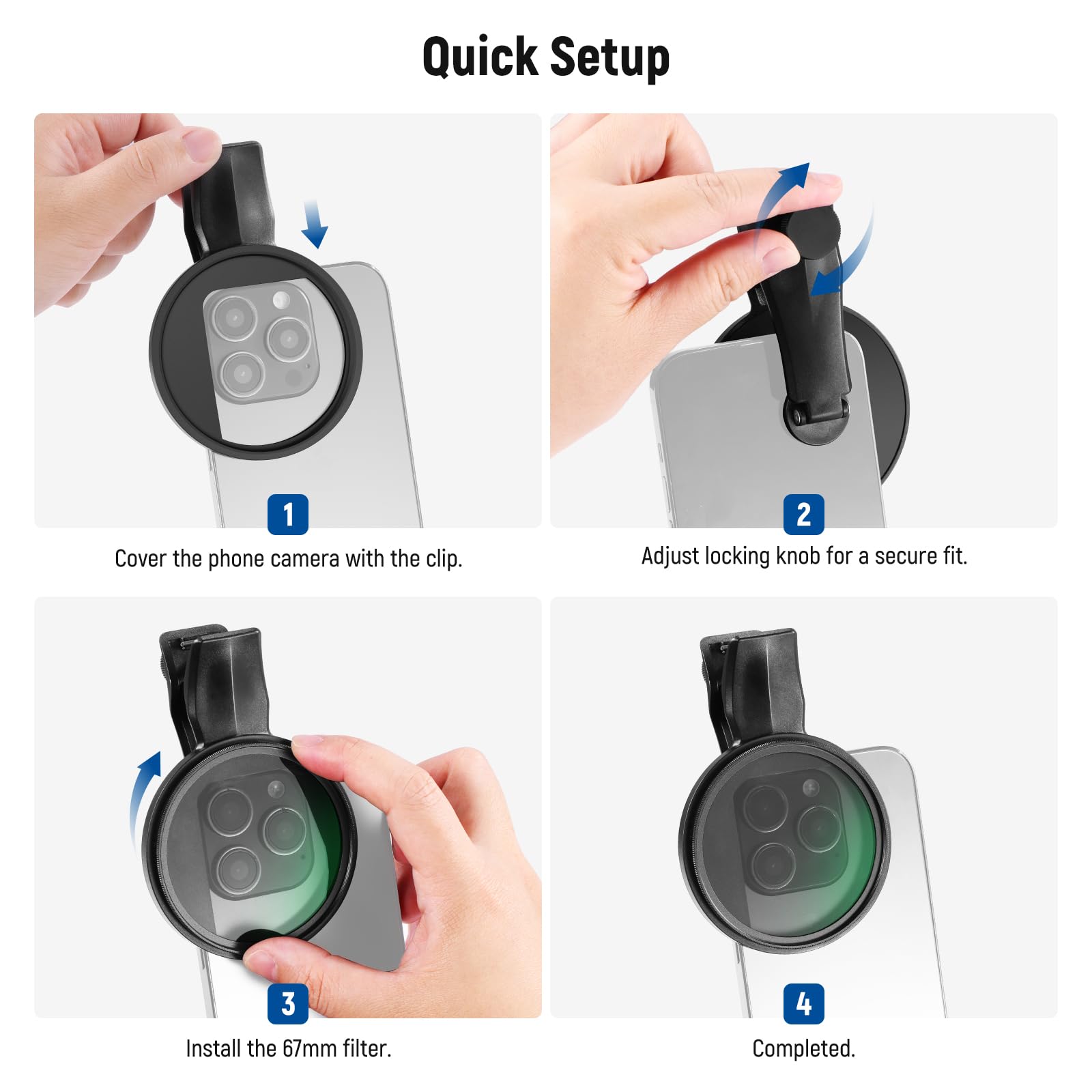 Quick Setup

1. Cover the phone camera with the clip.
2. Adjust locking knob for a secure fit.
3. Install the 67mm filter.
4. Completed.