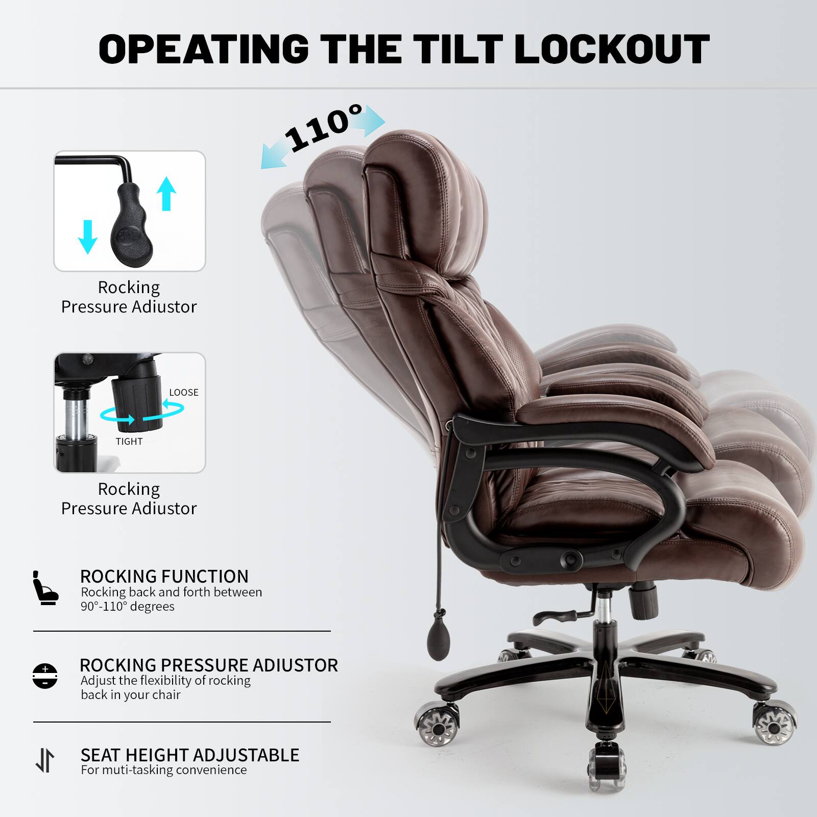 **OPERATING THE TILT LOCKOUT**

- **Rocking Pressure Adiustor**
  - Loose
  - Tight

- **ROCKING FUNCTION**
  - Rocking back and forth between 90°-110° degrees

- **ROCKING PRESSURE ADJUSTOR**
  - Adjust the flexibility of rocking back in your chair

- **SEAT HEIGHT ADJUSTABLE**
  - For multi-tasking convenience