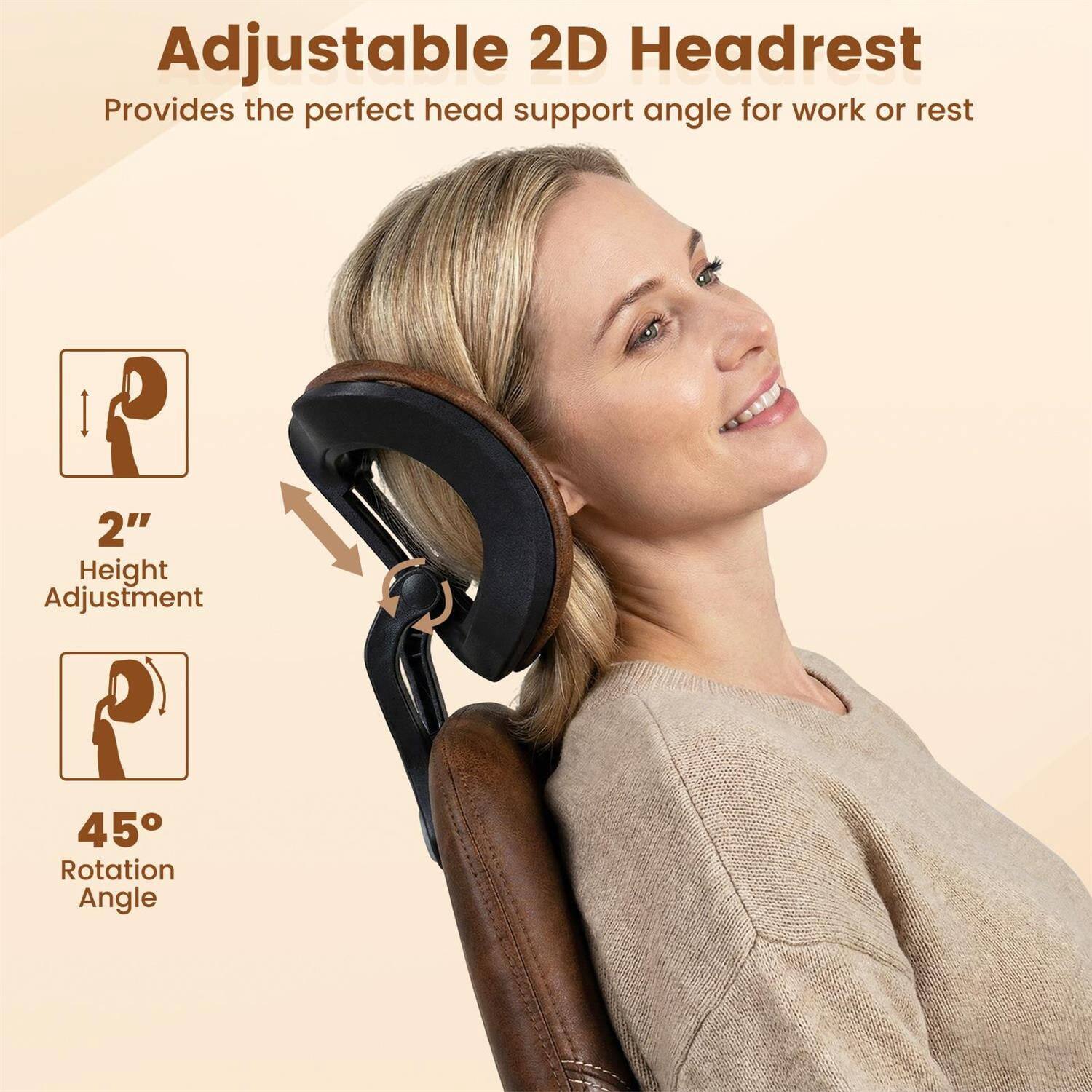 Adjustable 2D Headrest  
Provides the perfect head support angle for work or rest  

2" Height Adjustment  
45° Rotation Angle