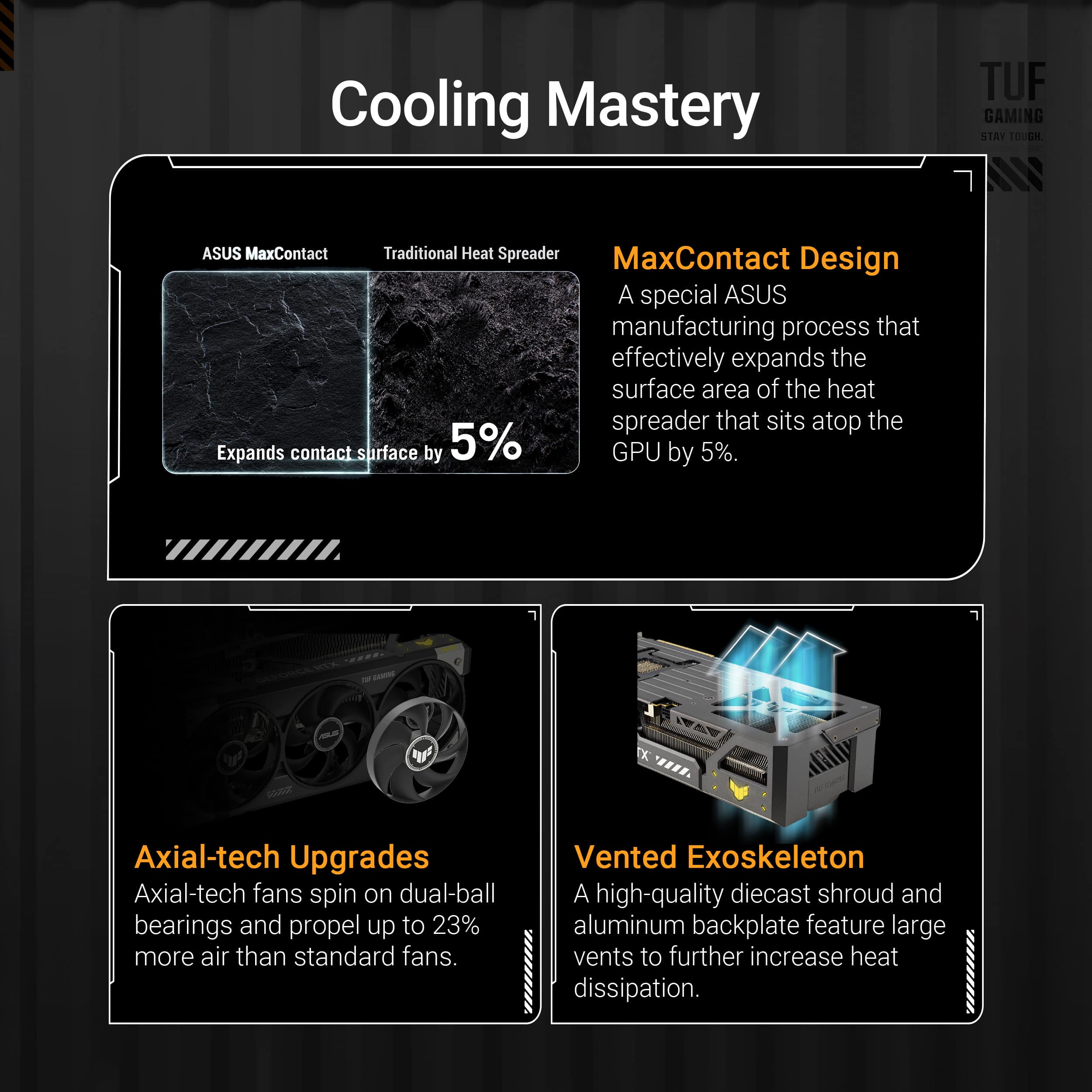 Cooling Mastery:
* TUF GAMING: A special ASUS manufacturing process that effectively expands the surface area of the heat spreader that sits atop the GPU by 5%.
* MaxContact Design: A special ASUS manufacturing process that effectively expands the surface area of the heat spreader that sits atop the GPU by 5%.
* Axial-tech Upgrades: Axial-tech fans spin on dual-ball bearings and propel up to 23% more air than standard fans.
* Vented Exoskeleton: A high-quality diecast shroud and aluminum backplate feature large vents to further increase heat dissipation.