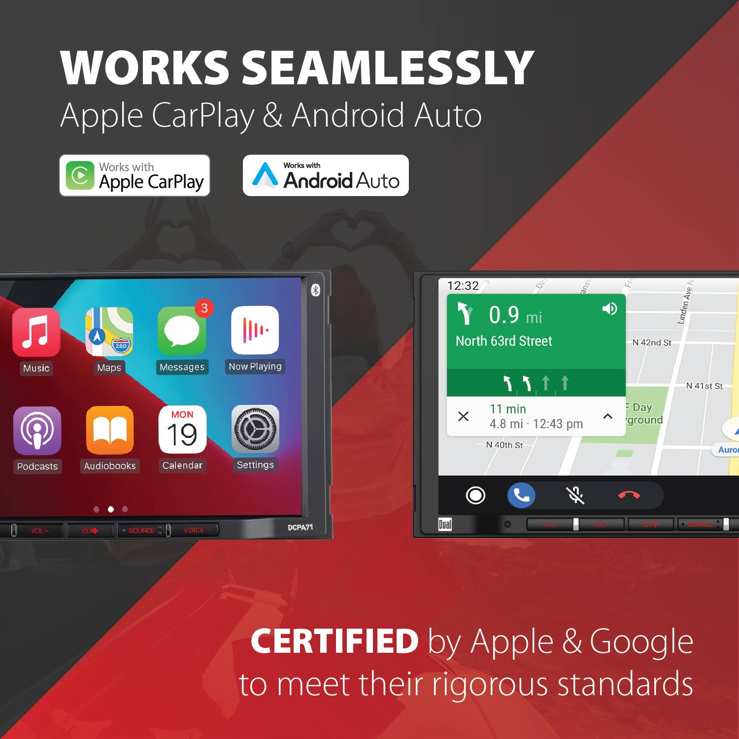 WORKS SEAMLESSLY  
Apple CarPlay & Android Auto  
Works with Apple CarPlay  
Works with Android Auto  

12:32  
0.9 mi  
North 63rd Street  

11 min  
4.8 mi  
12:43 pm  
N 40th St  

Day ground  
N 41st St  

CERTIFIED by Apple & Google to meet their rigorous standards