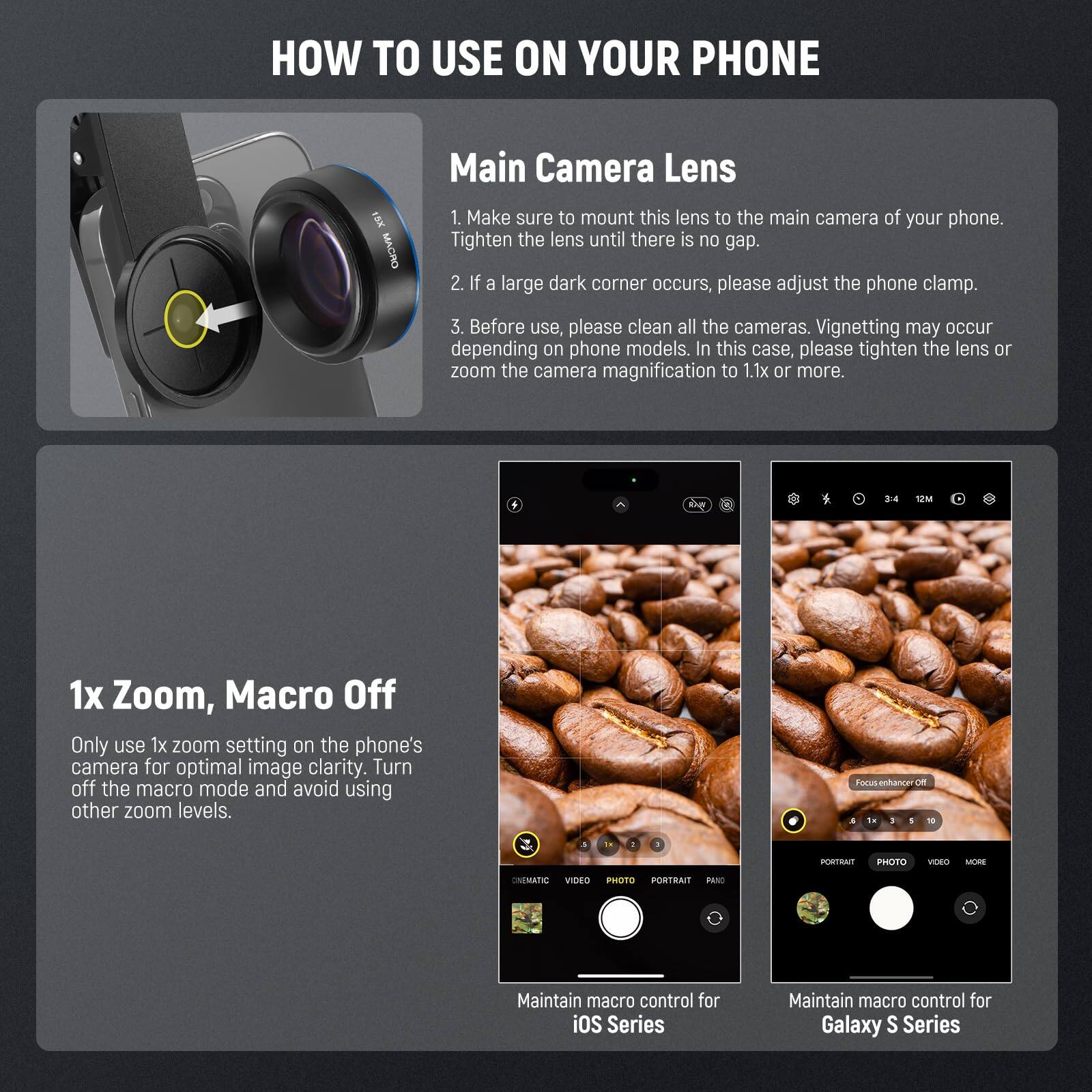 **HOW TO USE ON YOUR PHONE**

**Main Camera Lens**
1. Make sure to mount this lens to the main camera of your phone. Tighten the lens until there is no gap.
2. If a large dark corner occurs, please adjust the phone clamp.
3. Before use, please clean all the cameras. Vignetting may occur depending on phone models. In this case, please tighten the lens or zoom the camera magnification to 1.1x or more.

**1x Zoom, Macro Off**
Only use 1x zoom setting on the phone's camera for optimal image clarity. Turn off the macro mode and avoid using other zoom levels.

- Maintain macro control for iOS Series
- Maintain macro control for Galaxy S Series