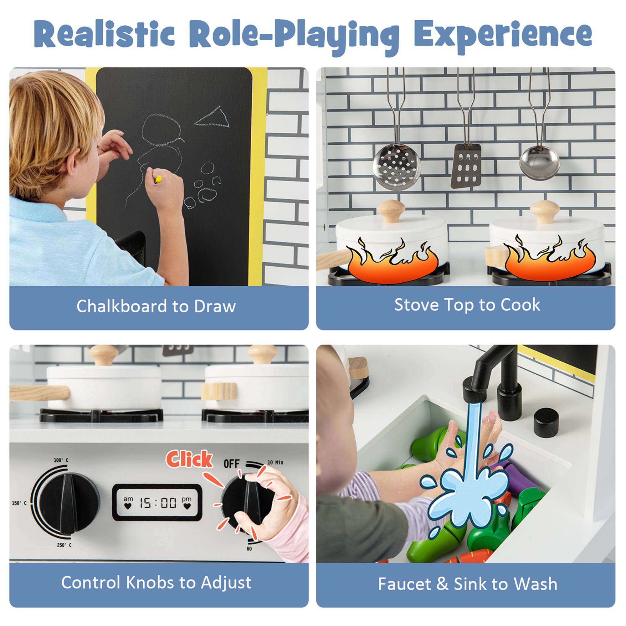 Realistic Role-Playing Experience

Chalkboard to Draw

Stove Top to Cook

Control Knobs to Adjust

Faucet & Sink to Wash