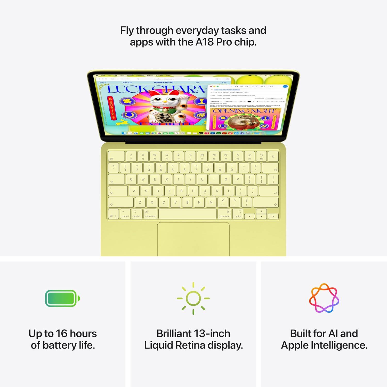 Fly through everyday tasks and apps with the A18 Pro chip.

Up to 16 hours of battery life. Brilliant 13-inch Liquid Retina display. Built for AI and Apple Intelligence.
