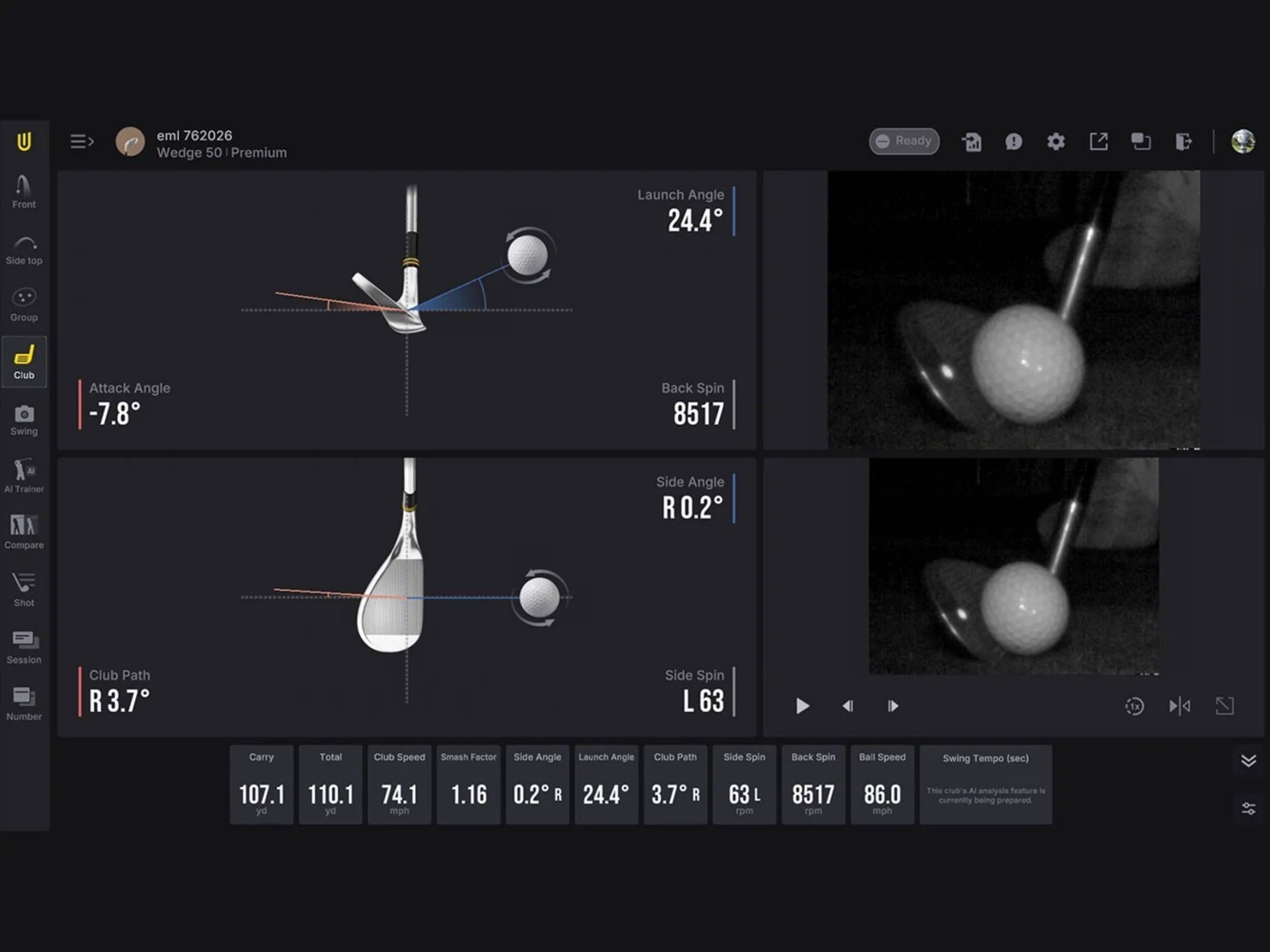 eml 762026 Wedge 50 Premium  
Ready  
Front  
Launch Angle 24.4  
Side top  
Group  
Club Swing  
Attack Angle -7.8  
Back Spin 8517  
LA M Trainer  
Side Angle 0.2  
Compare  
Shot  
Session Number  
Club Path R3.7  
Side Spin L 63  
Carry  
Total  
Club Speed Smash Factor  
Side Angle  
Launch Angle  
Club Path  
Side Spin  
Back Spin  
Ball Speed  
Swing Tempo (sec)  
107.1 110.1 yd ya  
74.1 mph  
1.16  
0.2 R  
24.4 3.7 R  
63 L rpm  
8517 rpm  
86.0 mph  

This club's AI analysis feature is currently being prepared.