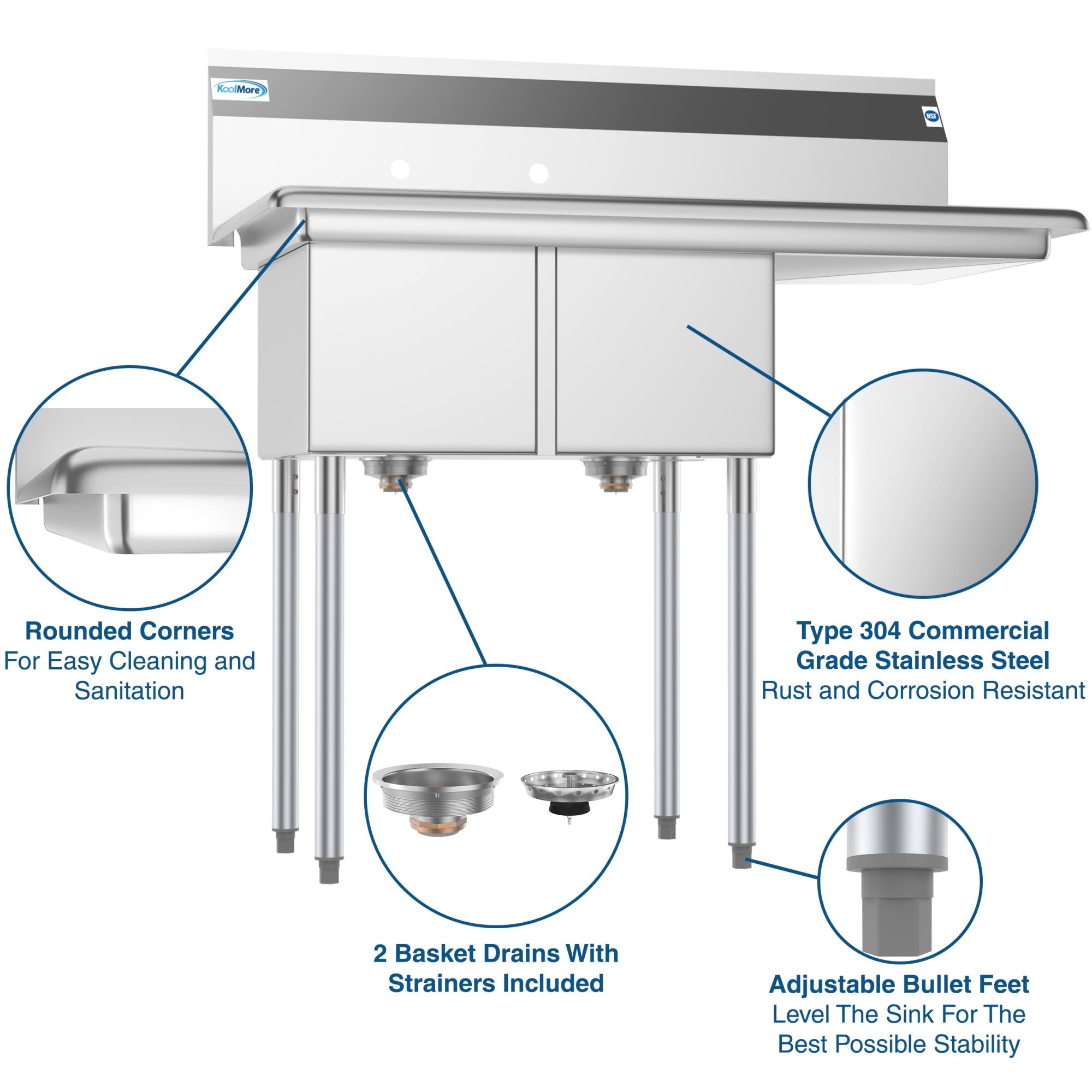 KoolMore - Rounded Corners For Easy Cleaning and Sanitation  
Type 304 Commercial Grade Stainless Steel Rust and Corrosion Resistant  
2 Basket Drains With Strainers Included  
Adjustable Bullet Feet Level The Sink For The Best Possible Stability