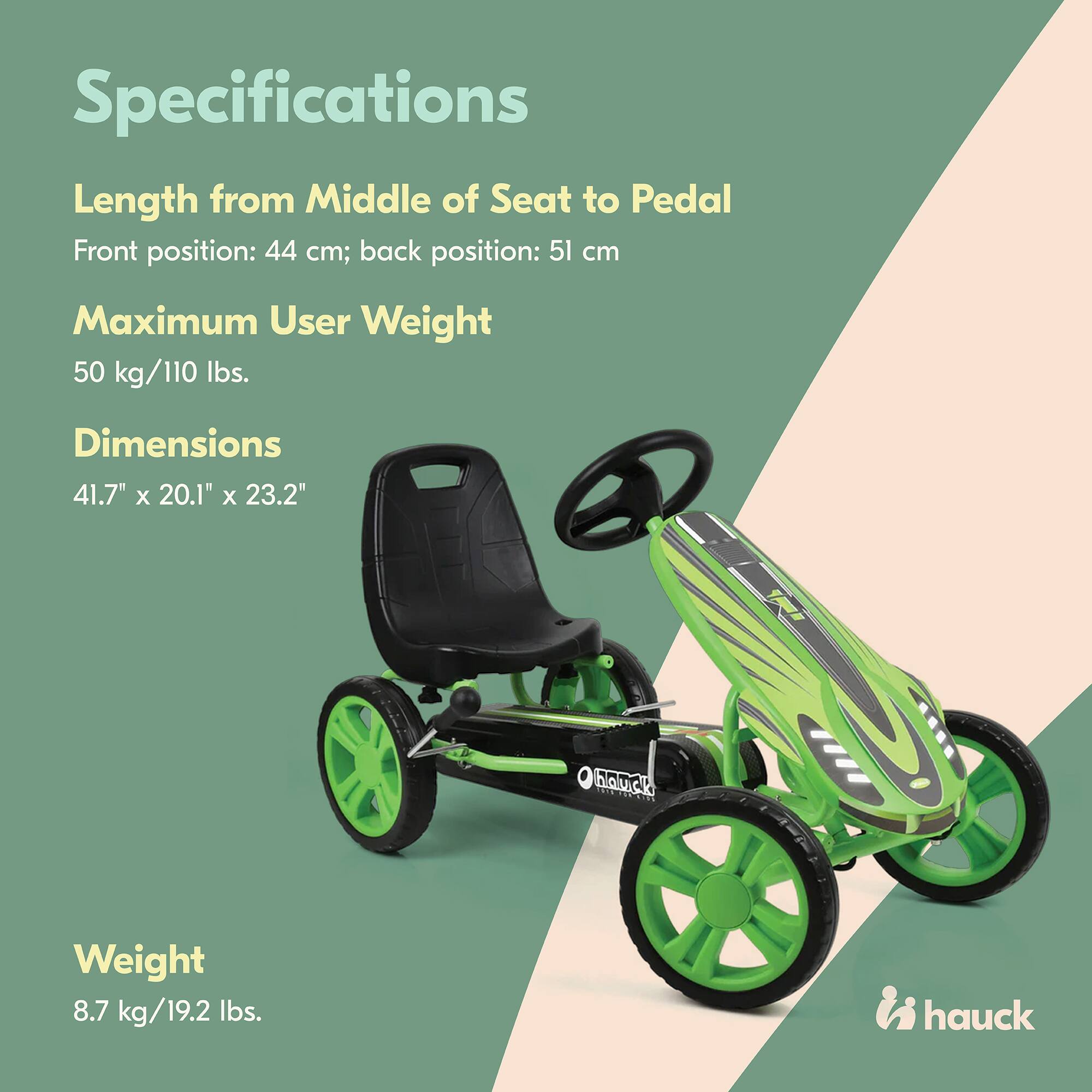 Specifications  
Length from Middle of Seat to Pedal  
Front position: 44 cm; back position: 51 cm  

Maximum User Weight  
50 kg/110 lbs.  

Dimensions  
41.7" x 20.1" x 23.2"  

Weight  
8.7 kg/19.2 lbs.  

hauck