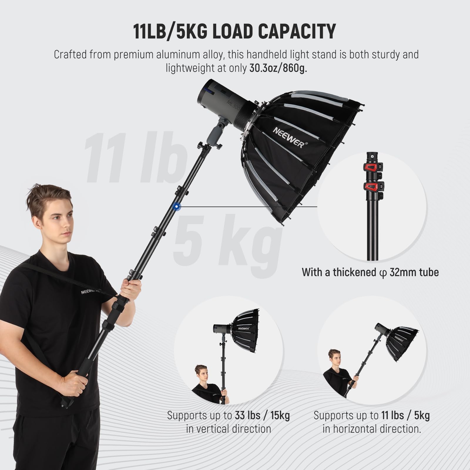 11LB/5KG LOAD CAPACITY

Crafted from premium aluminum alloy, this handheld light stand is both sturdy and lightweight at only 30.3oz/860g.

NEEWER

With a thickened 32mm tube

Supports up to 33 lbs / 15kg in vertical direction

Supports up to 11 lbs / 5kg in horizontal direction.