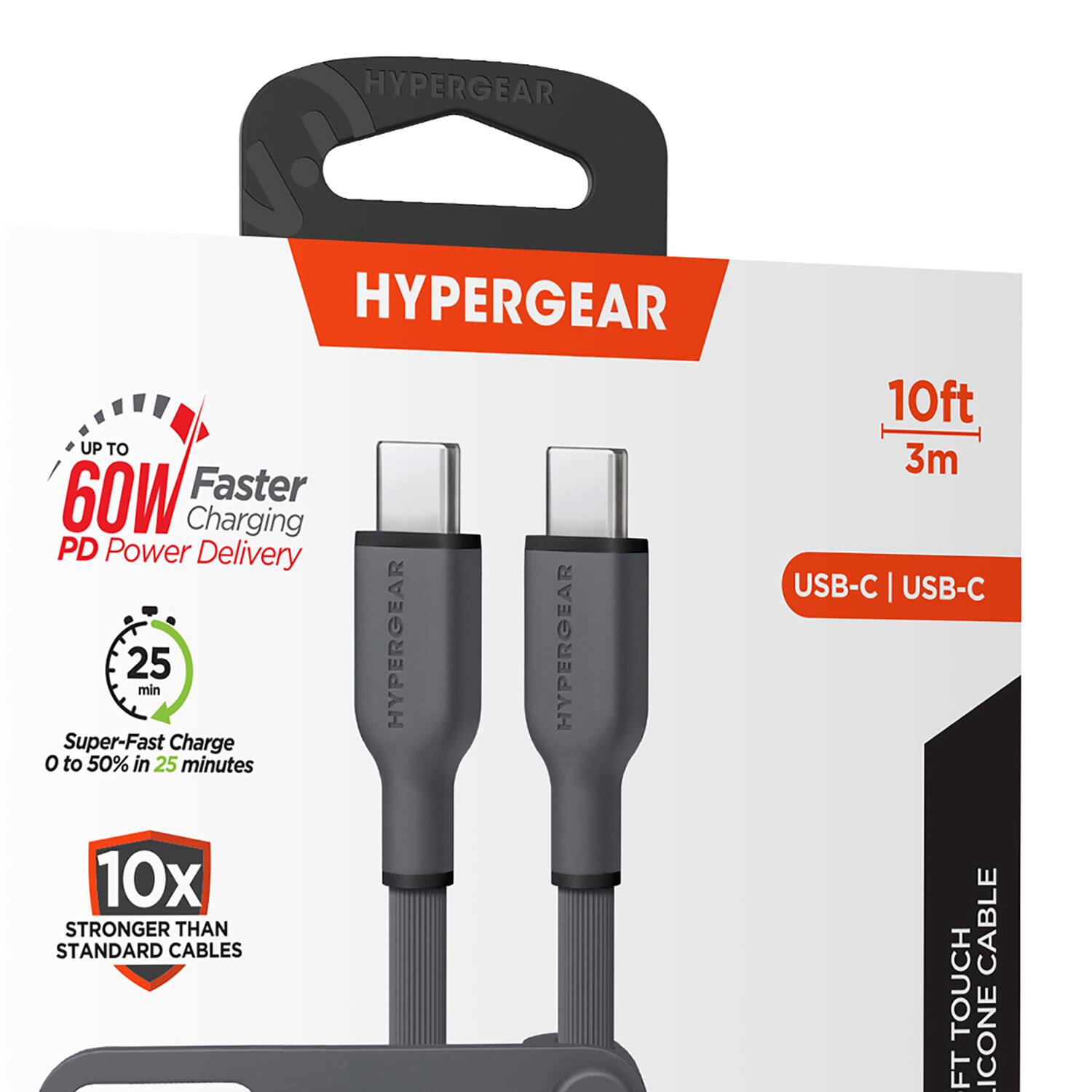 HYPERGEAR  
HYPERGEAR  
UP TO 60W  
Faster Charging  
PD Power Delivery  
25 min  
Super-Fast Charge  
0 to 50% in 25 minutes  
10x STRONGER THAN STANDARD CABLES  
10ft 3m  
USB-C | USB-C  
CABLE  
10ft TOUCH  
SILICONE