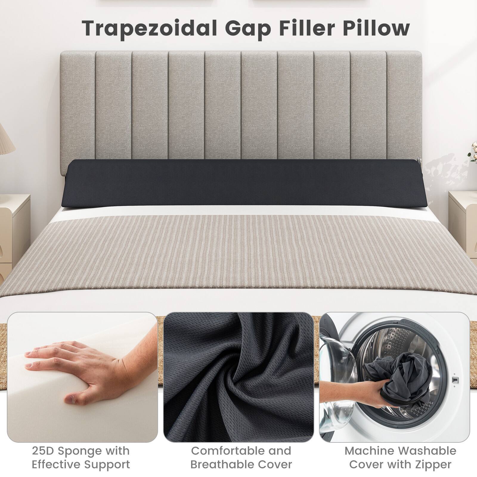 Trapezoidal Gap Filler Pillow

25D Sponge with Effective Support

Comfortable and Breathable Cover

Machine Washable Cover with Zipper