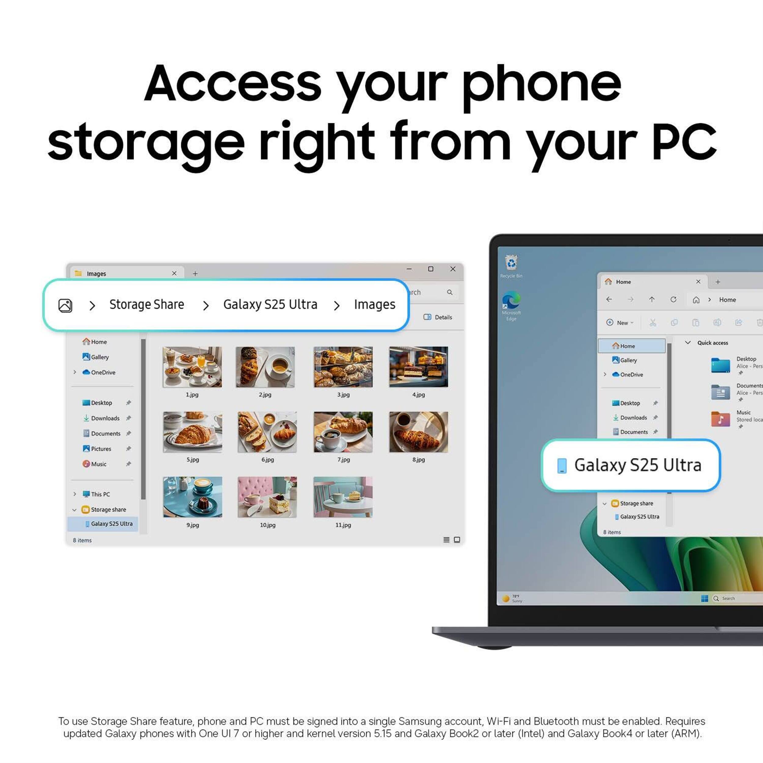 Access your phone storage right from your PC

Images

Storage Share
Galaxy S25 Ultra
Images

Home
Gallery
OneDrive
Desktop
Downloads
Documents
Pictures
Music
This PC
Storage share
Galaxy S25 Ultra

8 items

To use Storage Share feature, phone and PC must be signed into a single Samsung account, Wi-Fi and Bluetooth must be enabled. Requires updated Galaxy phones with One UI 7 or higher and kernel version 5.15 and Galaxy Book2 or later (Intel) and Galaxy Book4 or later (ARM).