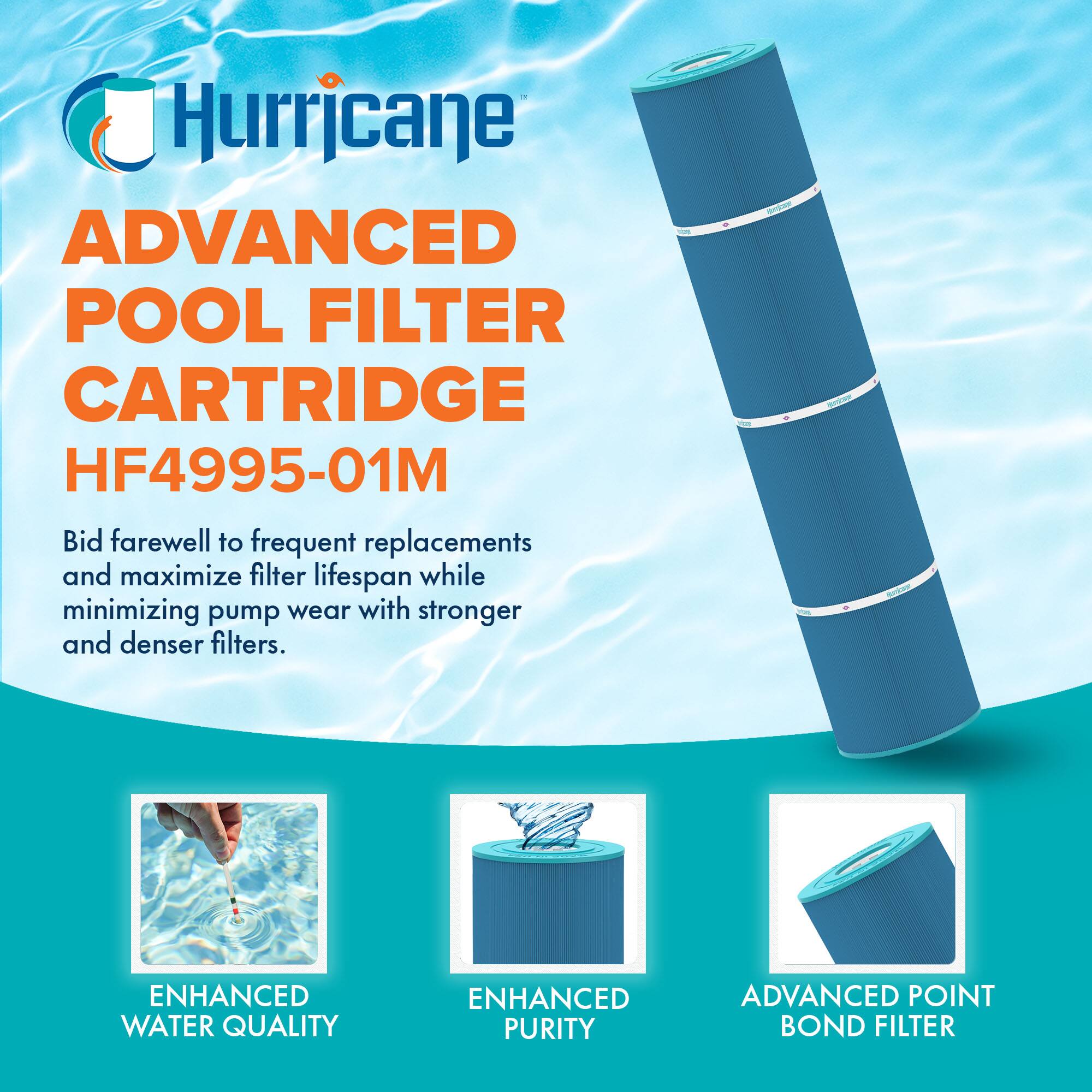 Hurricane  
ADVANCED POOL FILTER CARTRIDGE  
HF4995-01M  

Bid farewell to frequent replacements and maximize filter lifespan while minimizing pump wear with stronger and denser filters.  

- ENHANCED WATER QUALITY  
- ENHANCED PURITY  
- ADVANCED POINT BOND FILTER