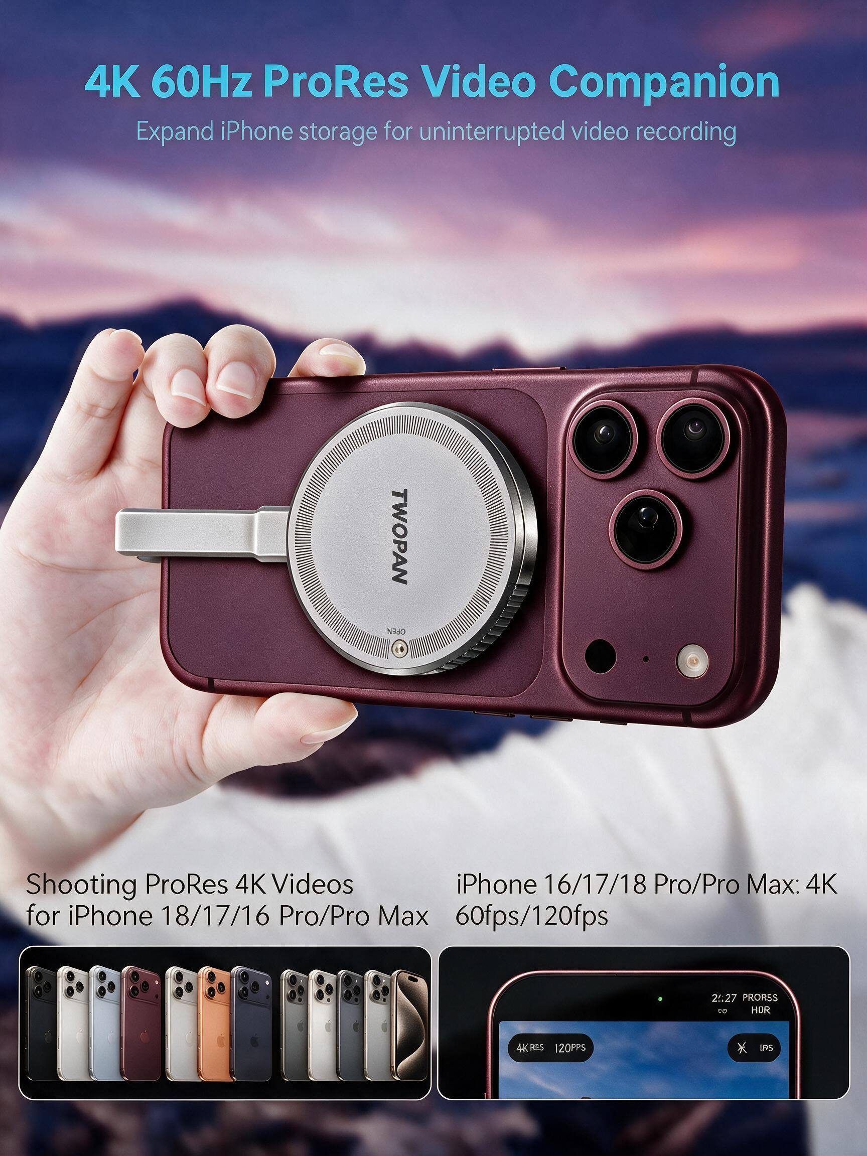 4K 60Hz ProRes Video Companion  
Expand iPhone storage for uninterrupted video recording

TWOPAN OPEN

Shooting ProRes 4K Videos iPhone 16/17/18 Pro/Pro Max: 4K for iPhone 18/17/16 Pro/Pro Max 60fps/120fps

2:27 PRORESS TO HDR

4K RES 120PPS

X

IPS